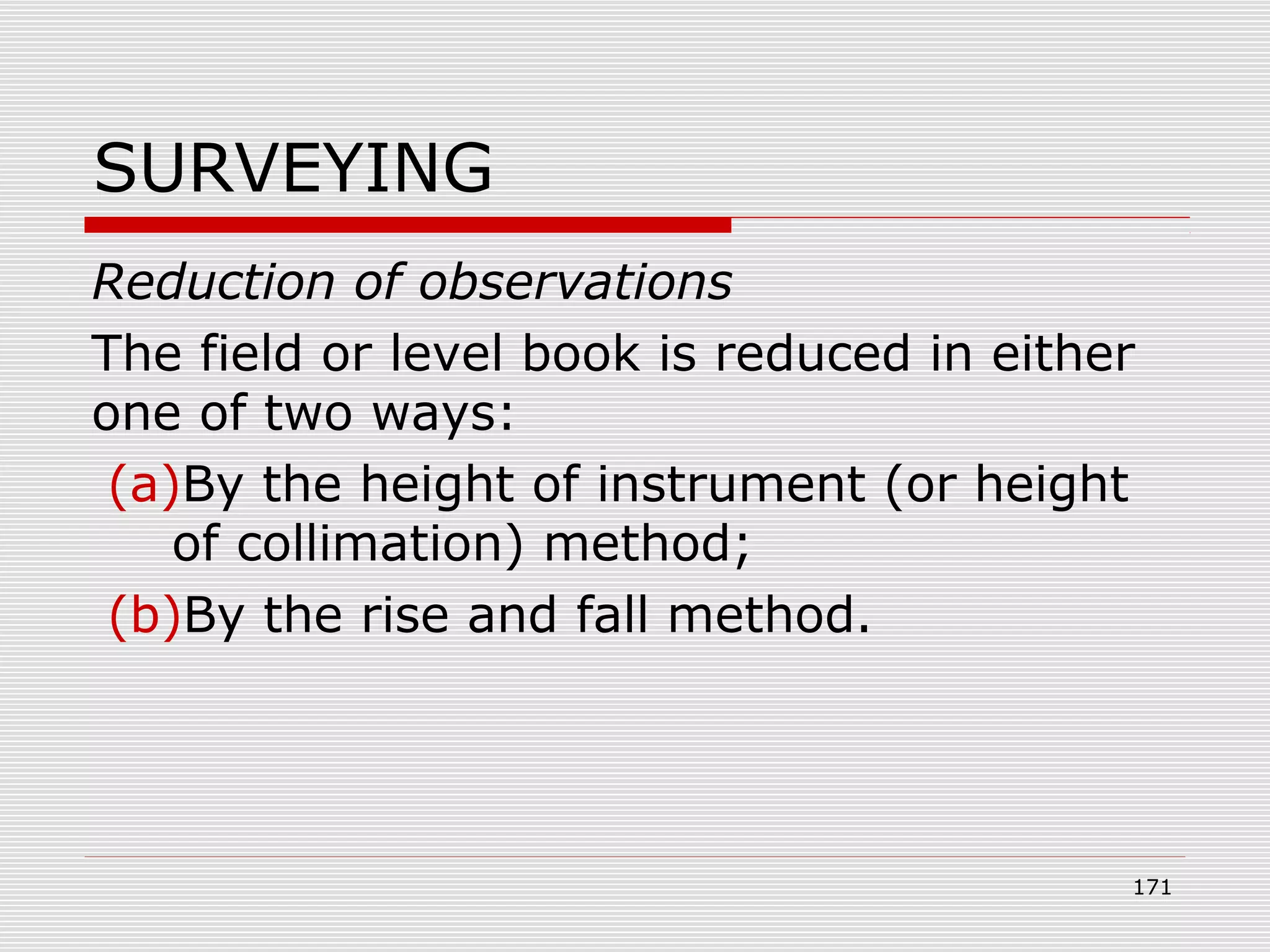 SURVEYING
Reduction of observations
The field or level book is reduced in either
one of two ways:
(a)By the height of instrument (or height
of collimation) method;
(b)By the rise and fall method.
171
 