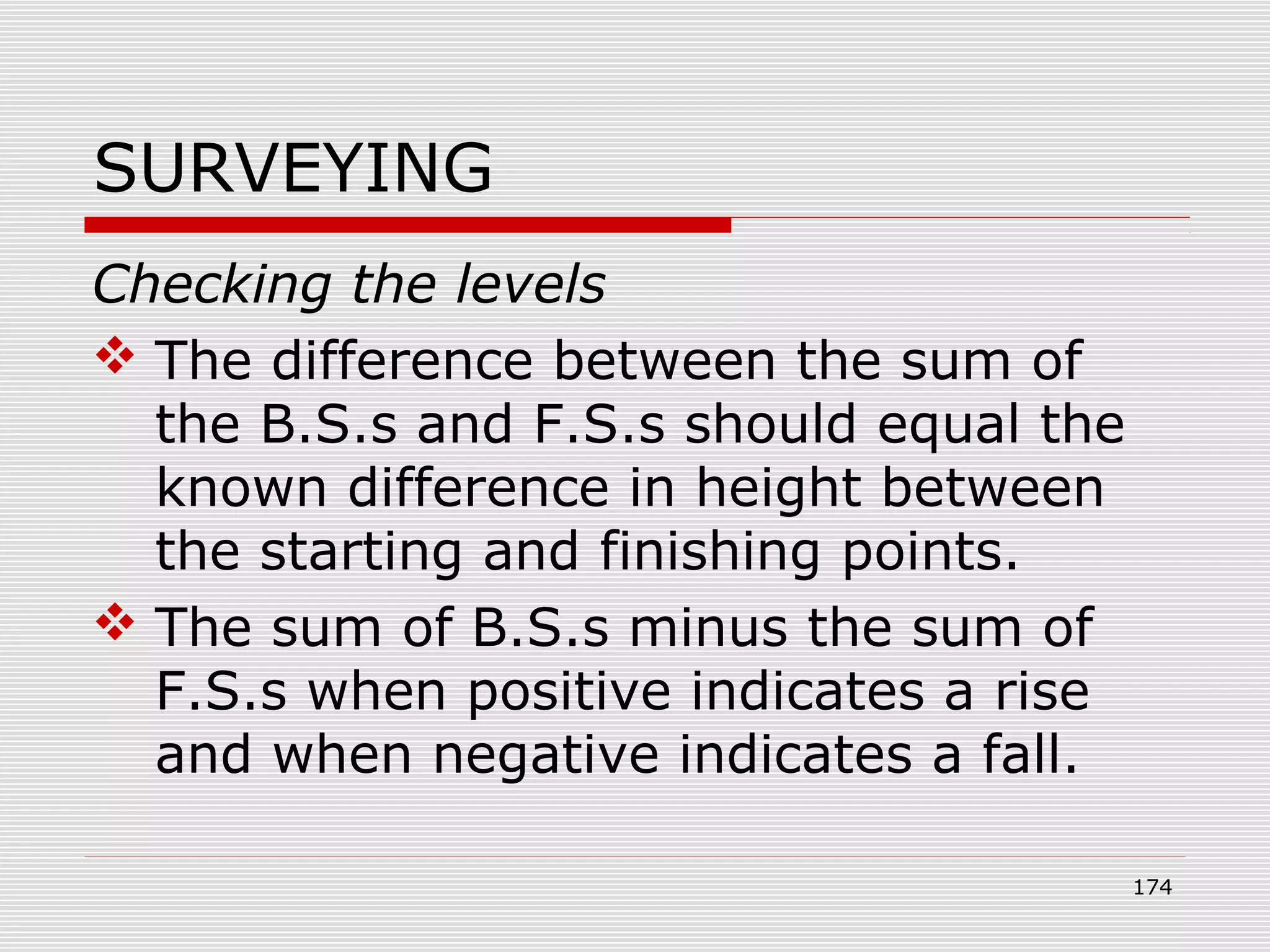 SURVEYING
Checking the levels
 The difference between the sum of
the B.S.s and F.S.s should equal the
known difference in height between
the starting and finishing points.
 The sum of B.S.s minus the sum of
F.S.s when positive indicates a rise
and when negative indicates a fall.
174
 