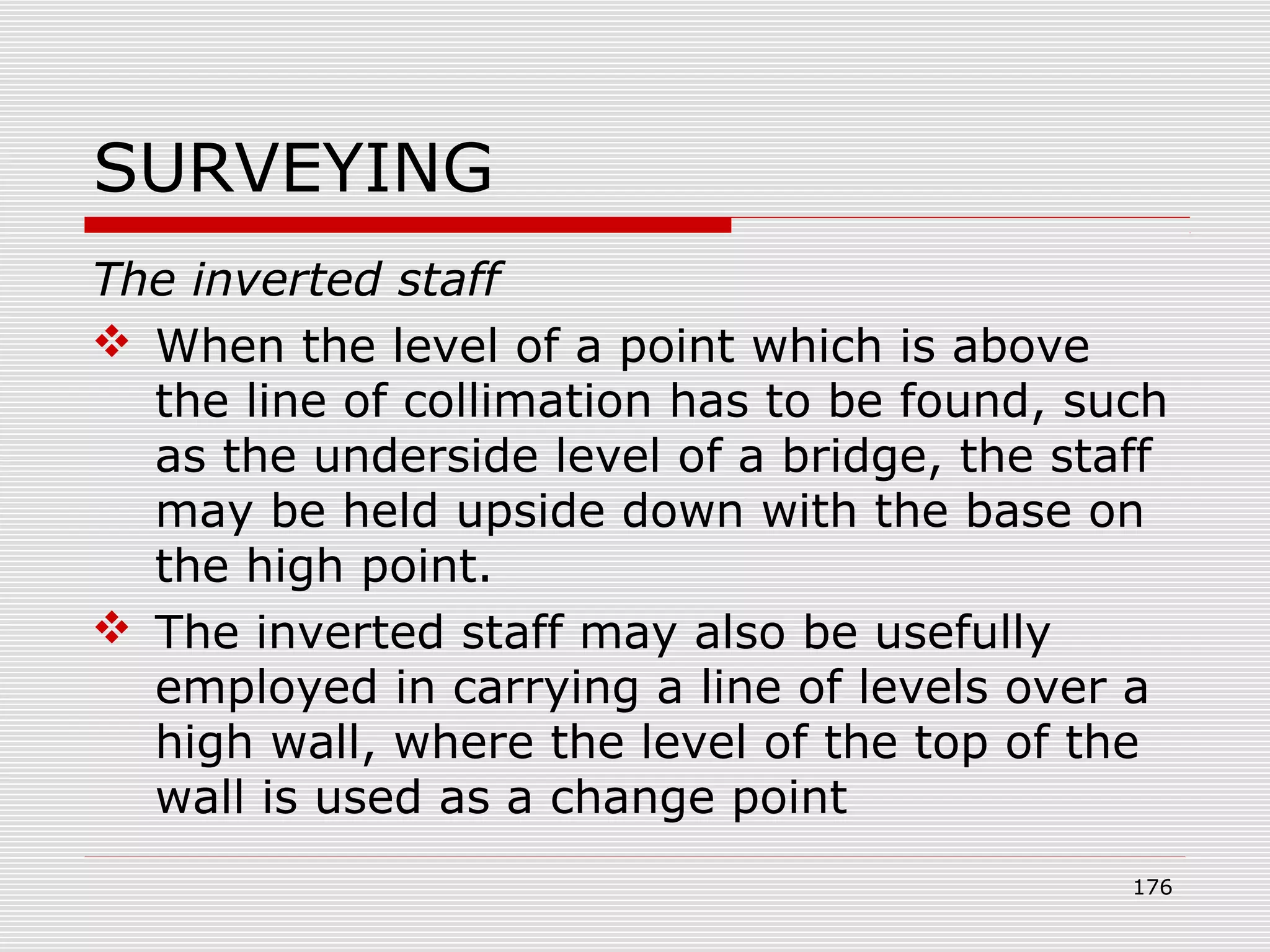 SURVEYING
The inverted staff
 When the level of a point which is above
the line of collimation has to be found, such
as the underside level of a bridge, the staff
may be held upside down with the base on
the high point.
 The inverted staff may also be usefully
employed in carrying a line of levels over a
high wall, where the level of the top of the
wall is used as a change point
176
 
