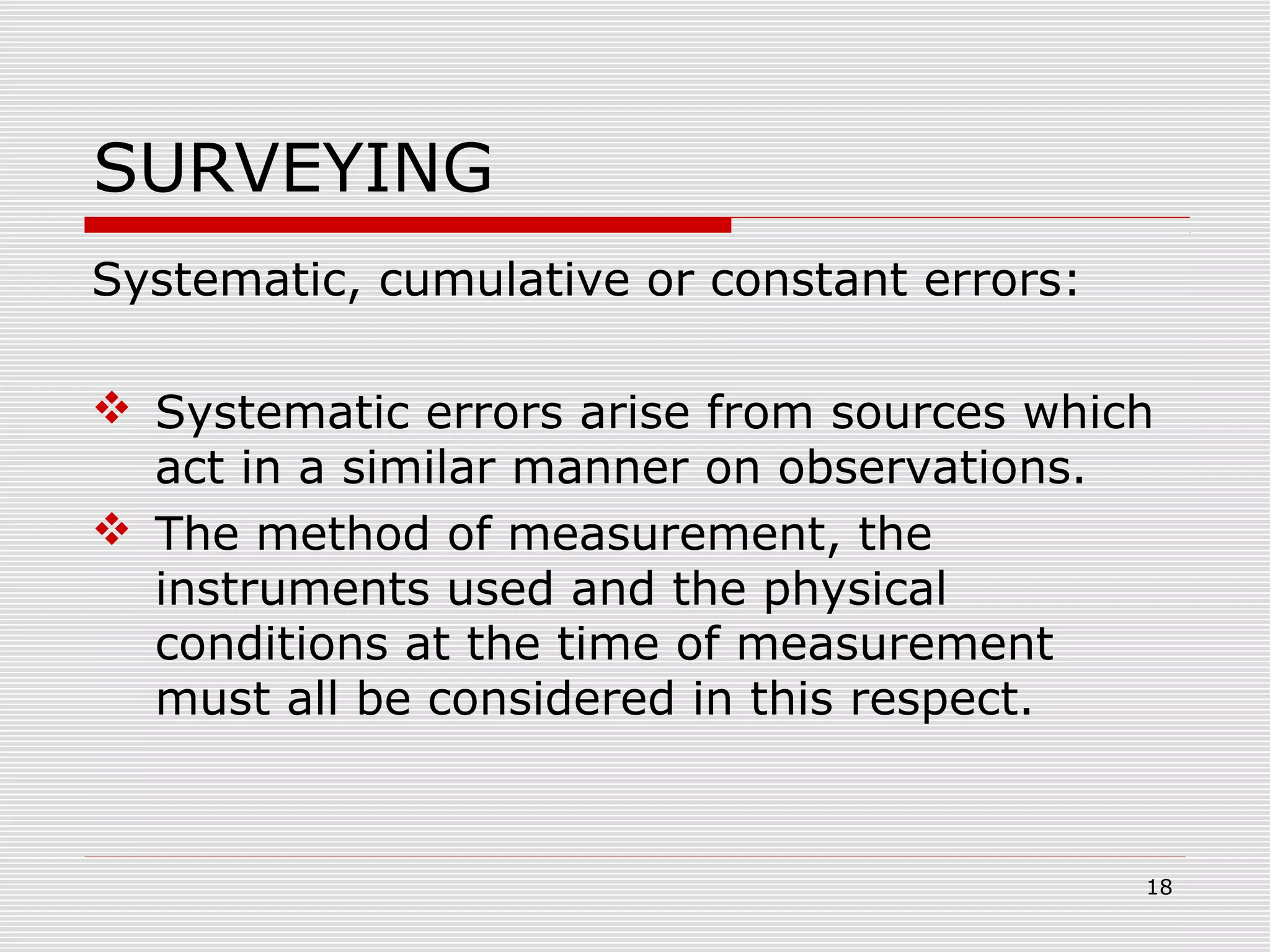 SURVEYING
Systematic, cumulative or constant errors:
 Systematic errors arise from sources which
act in a similar manner on observations.
 The method of measurement, the
instruments used and the physical
conditions at the time of measurement
must all be considered in this respect.
18
 