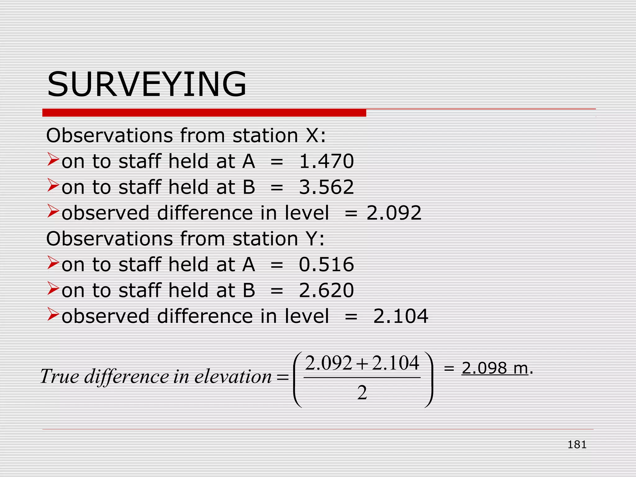 SURVEYING
Observations from station X:
on to staff held at A = 1.470
on to staff held at B = 3.562
observed difference in level = 2.092
Observations from station Y:
on to staff held at A = 0.516
on to staff held at B = 2.620
observed difference in level = 2.104
= 2.098 m.





 +
=
2
104.2092.2
elevationindifferenceTrue
181
 