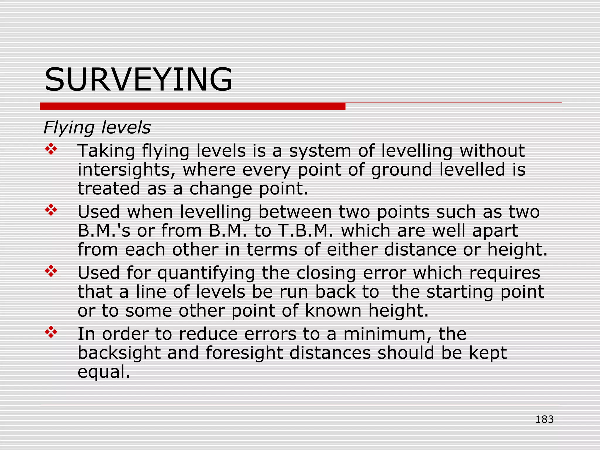 SURVEYING
Flying levels
 Taking flying levels is a system of levelling without
intersights, where every point of ground levelled is
treated as a change point.
 Used when levelling between two points such as two
B.M.'s or from B.M. to T.B.M. which are well apart
from each other in terms of either distance or height.
 Used for quantifying the closing error which requires
that a line of levels be run back to the starting point
or to some other point of known height.
 In order to reduce errors to a minimum, the
backsight and foresight distances should be kept
equal.
183
 