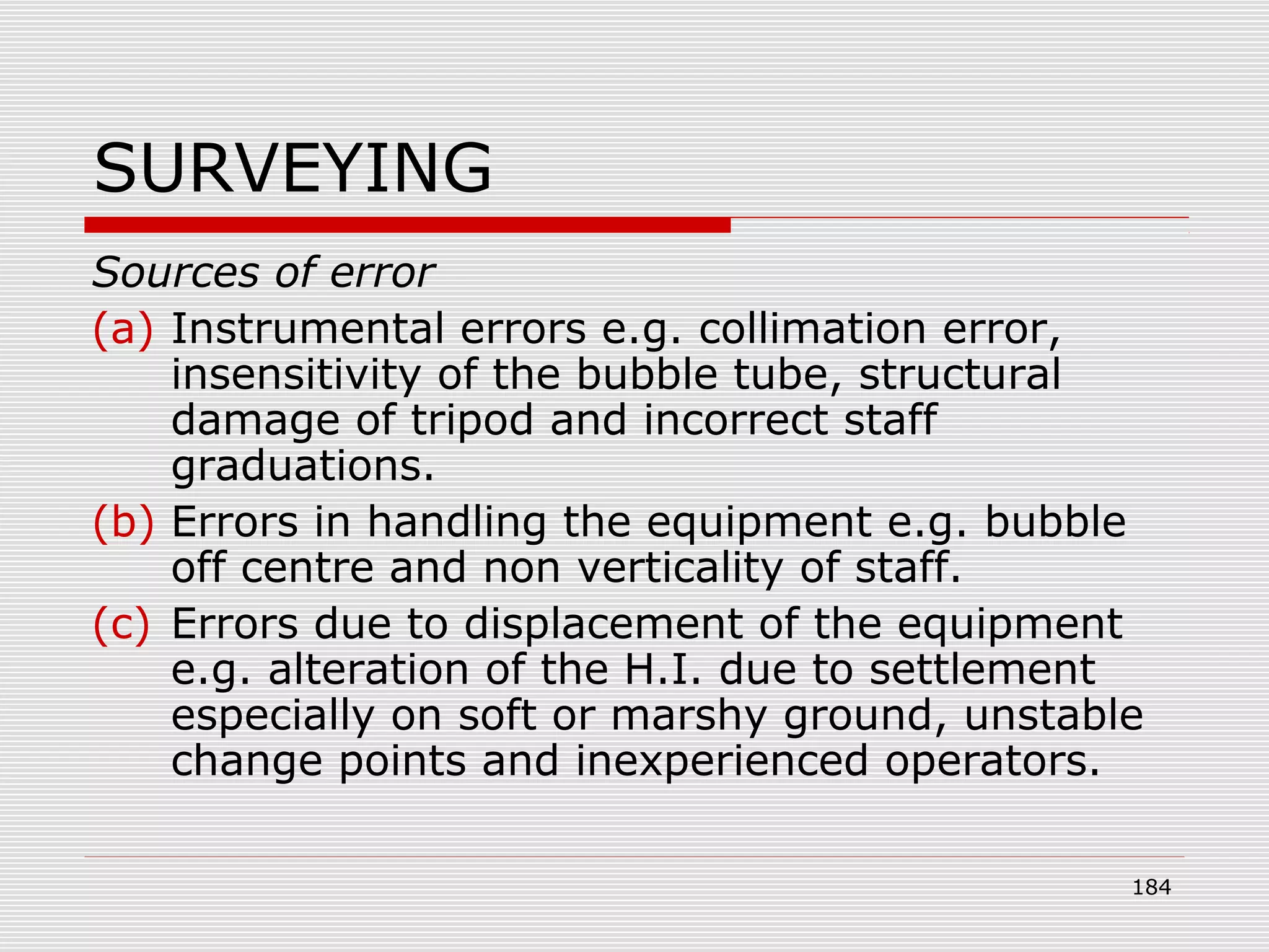 SURVEYING
Sources of error
(a) Instrumental errors e.g. collimation error,
insensitivity of the bubble tube, structural
damage of tripod and incorrect staff
graduations.
(b) Errors in handling the equipment e.g. bubble
off centre and non verticality of staff.
(c) Errors due to displacement of the equipment
e.g. alteration of the H.I. due to settlement
especially on soft or marshy ground, unstable
change points and inexperienced operators.
184
 