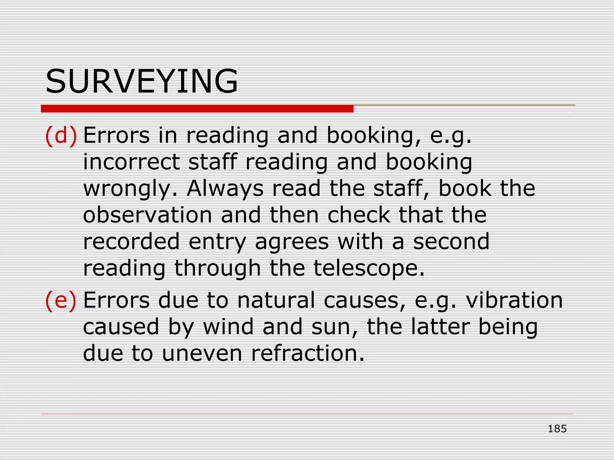 SURVEYING
(d) Errors in reading and booking, e.g.
incorrect staff reading and booking
wrongly. Always read the staff, book the
observation and then check that the
recorded entry agrees with a second
reading through the telescope.
(e) Errors due to natural causes, e.g. vibration
caused by wind and sun, the latter being
due to uneven refraction.
185
 