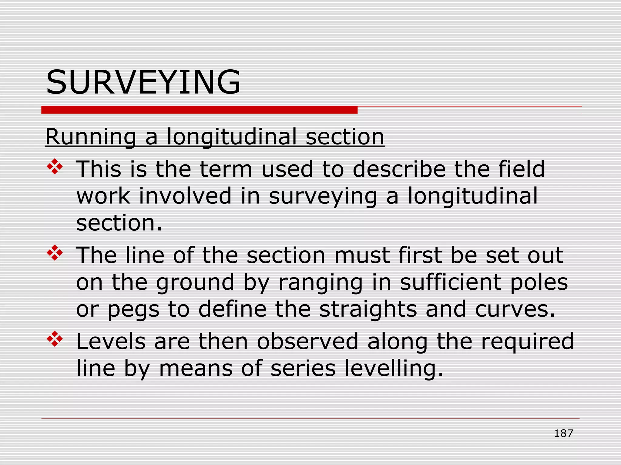 SURVEYING
Running a longitudinal section
 This is the term used to describe the field
work involved in surveying a longitudinal
section.
 The line of the section must first be set out
on the ground by ranging in sufficient poles
or pegs to define the straights and curves.
 Levels are then observed along the required
line by means of series levelling.
187
 