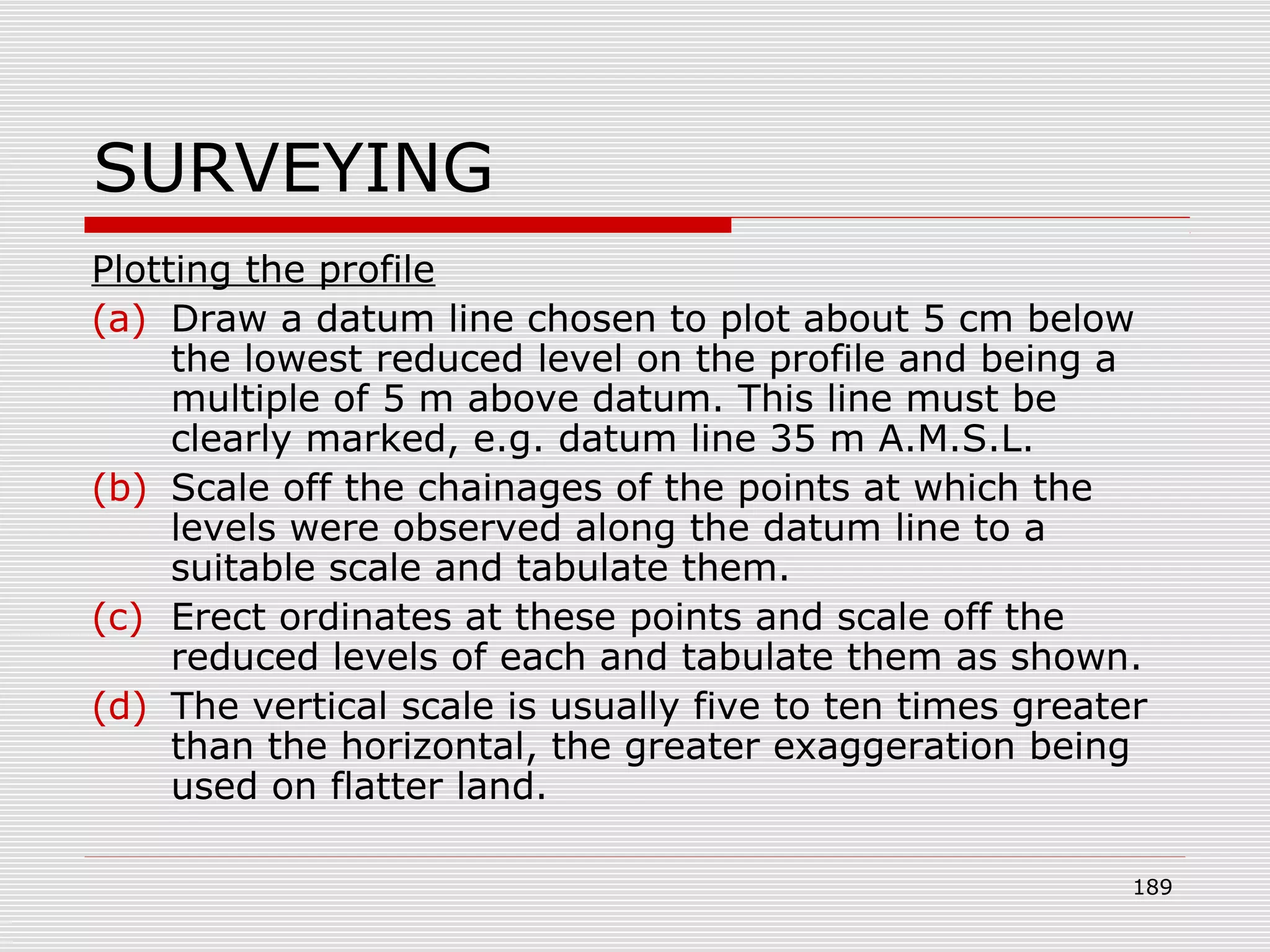 SURVEYING
Plotting the profile
(a) Draw a datum line chosen to plot about 5 cm below
the lowest reduced level on the profile and being a
multiple of 5 m above datum. This line must be
clearly marked, e.g. datum line 35 m A.M.S.L.
(b) Scale off the chainages of the points at which the
levels were observed along the datum line to a
suitable scale and tabulate them.
(c) Erect ordinates at these points and scale off the
reduced levels of each and tabulate them as shown.
(d) The vertical scale is usually five to ten times greater
than the horizontal, the greater exaggeration being
used on flatter land.
189
 