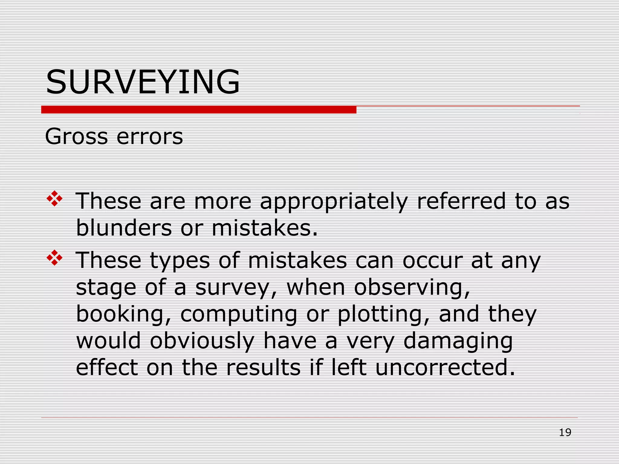 SURVEYING
Gross errors
 These are more appropriately referred to as
blunders or mistakes.
 These types of mistakes can occur at any
stage of a survey, when observing,
booking, computing or plotting, and they
would obviously have a very damaging
effect on the results if left uncorrected.
19
 
