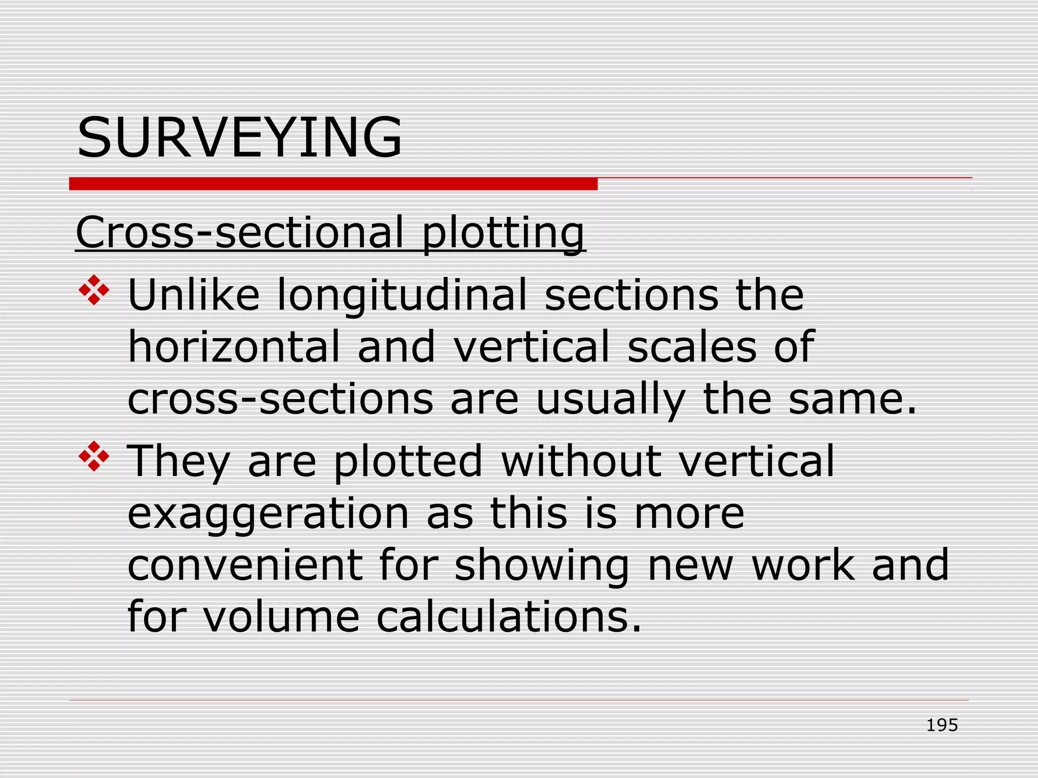 SURVEYING
Cross-sectional plotting
 Unlike longitudinal sections the
horizontal and vertical scales of
cross-sections are usually the same.
 They are plotted without vertical
exaggeration as this is more
convenient for showing new work and
for volume calculations.
195
 