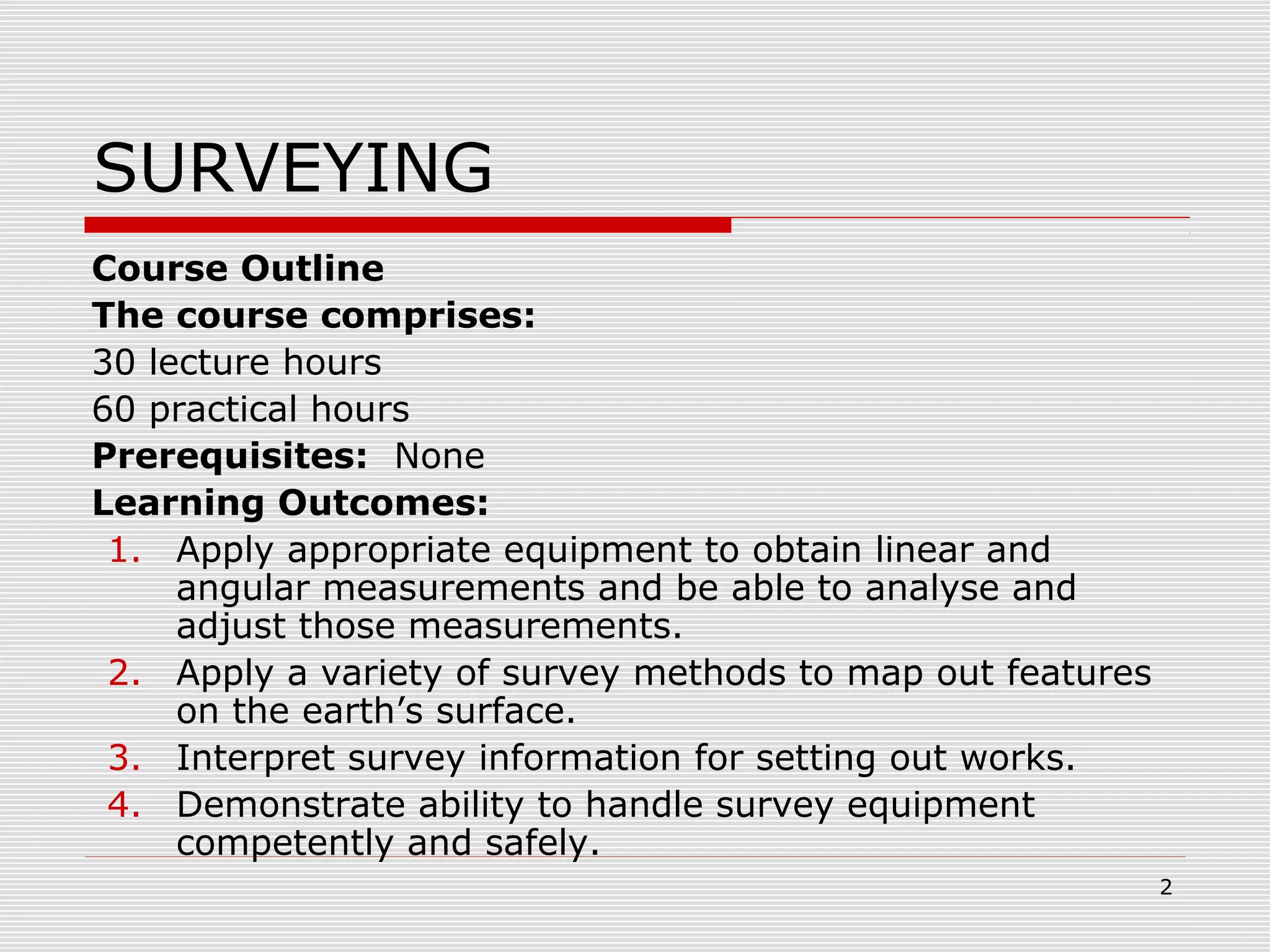 SURVEYING
Course Outline
The course comprises:
30 lecture hours
60 practical hours
Prerequisites: None
Learning Outcomes:
1. Apply appropriate equipment to obtain linear and
angular measurements and be able to analyse and
adjust those measurements.
2. Apply a variety of survey methods to map out features
on the earth’s surface.
3. Interpret survey information for setting out works.
4. Demonstrate ability to handle survey equipment
competently and safely.
2
 