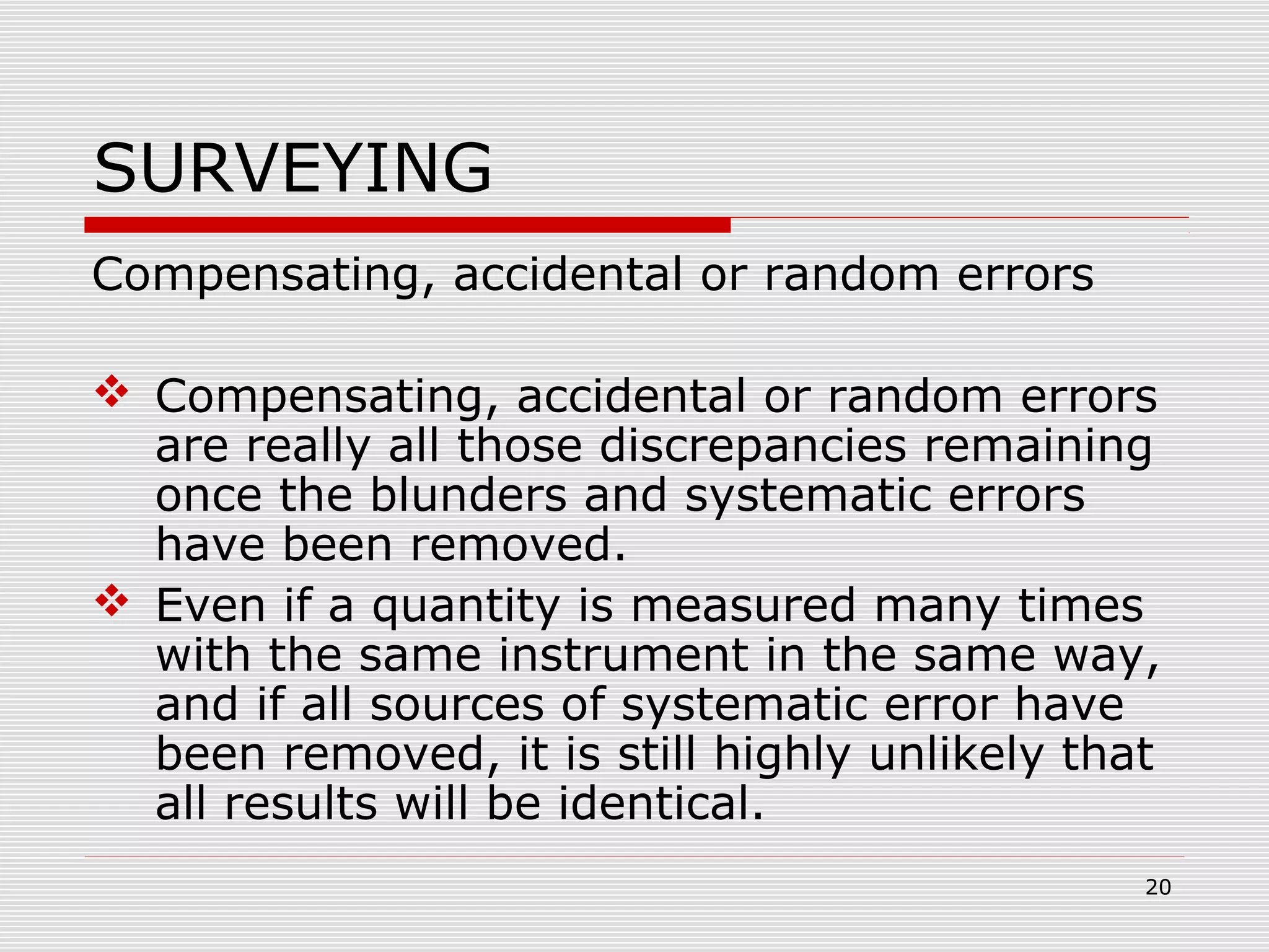 SURVEYING
Compensating, accidental or random errors
 Compensating, accidental or random errors
are really all those discrepancies remaining
once the blunders and systematic errors
have been removed.
 Even if a quantity is measured many times
with the same instrument in the same way,
and if all sources of systematic error have
been removed, it is still highly unlikely that
all results will be identical.
20
 
