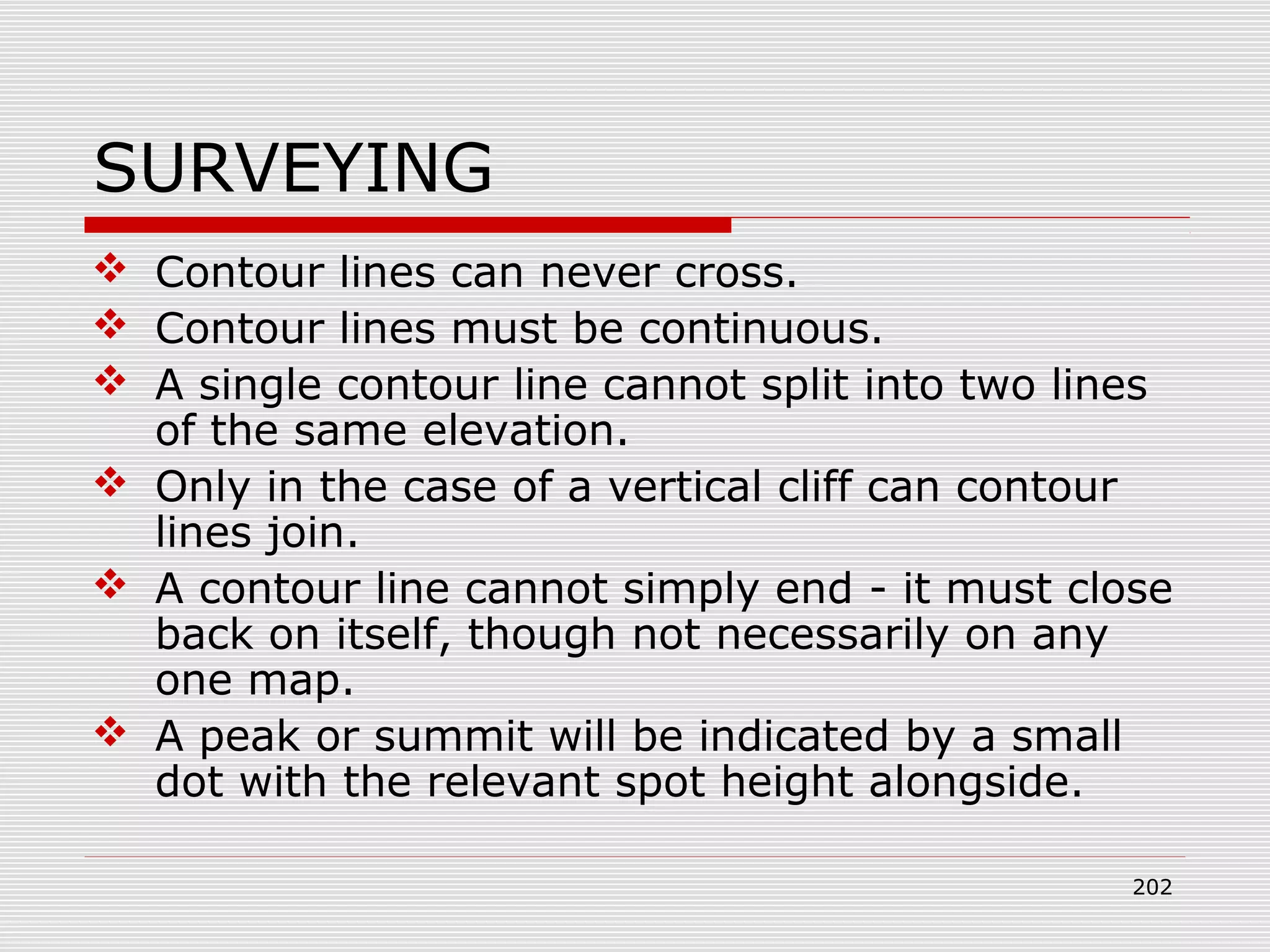 SURVEYING
 Contour lines can never cross.
 Contour lines must be continuous.
 A single contour line cannot split into two lines
of the same elevation.
 Only in the case of a vertical cliff can contour
lines join.
 A contour line cannot simply end - it must close
back on itself, though not necessarily on any
one map.
 A peak or summit will be indicated by a small
dot with the relevant spot height alongside.
202
 