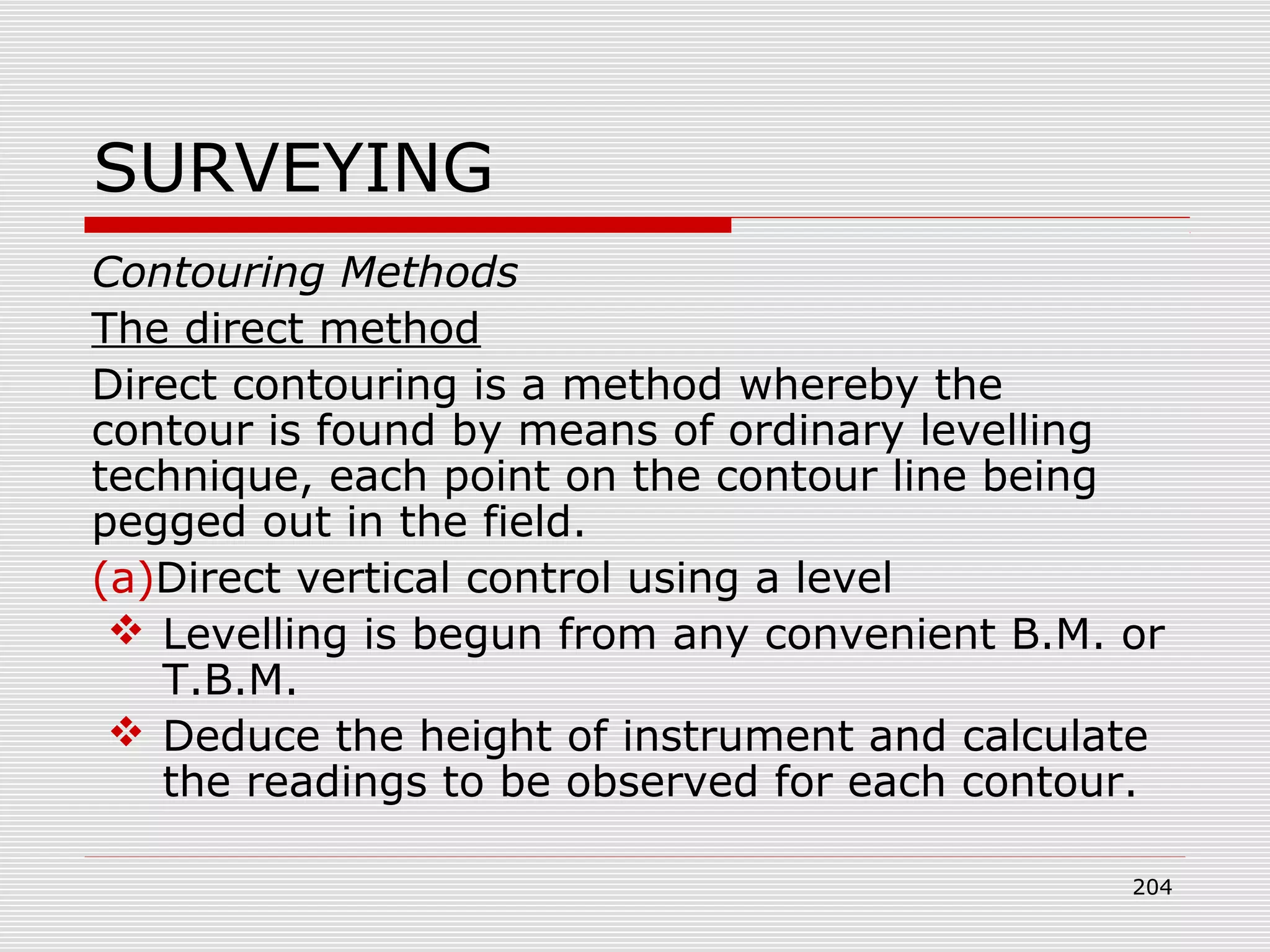 SURVEYING
Contouring Methods
The direct method
Direct contouring is a method whereby the
contour is found by means of ordinary levelling
technique, each point on the contour line being
pegged out in the field.
(a)Direct vertical control using a level
 Levelling is begun from any convenient B.M. or
T.B.M.
 Deduce the height of instrument and calculate
the readings to be observed for each contour.
204
 
