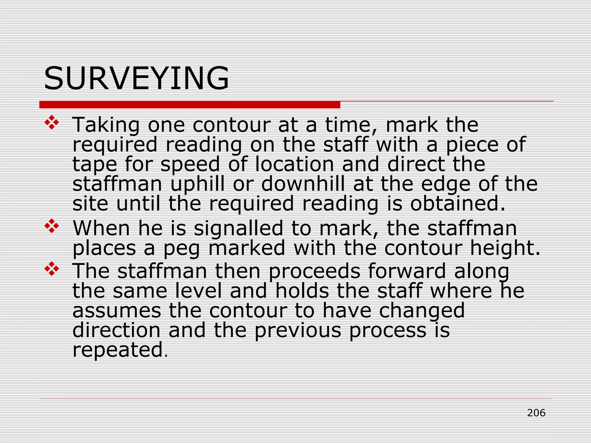 SURVEYING
 Taking one contour at a time, mark the
required reading on the staff with a piece of
tape for speed of location and direct the
staffman uphill or downhill at the edge of the
site until the required reading is obtained.
 When he is signalled to mark, the staffman
places a peg marked with the contour height.
 The staffman then proceeds forward along
the same level and holds the staff where he
assumes the contour to have changed
direction and the previous process is
repeated.
206
 
