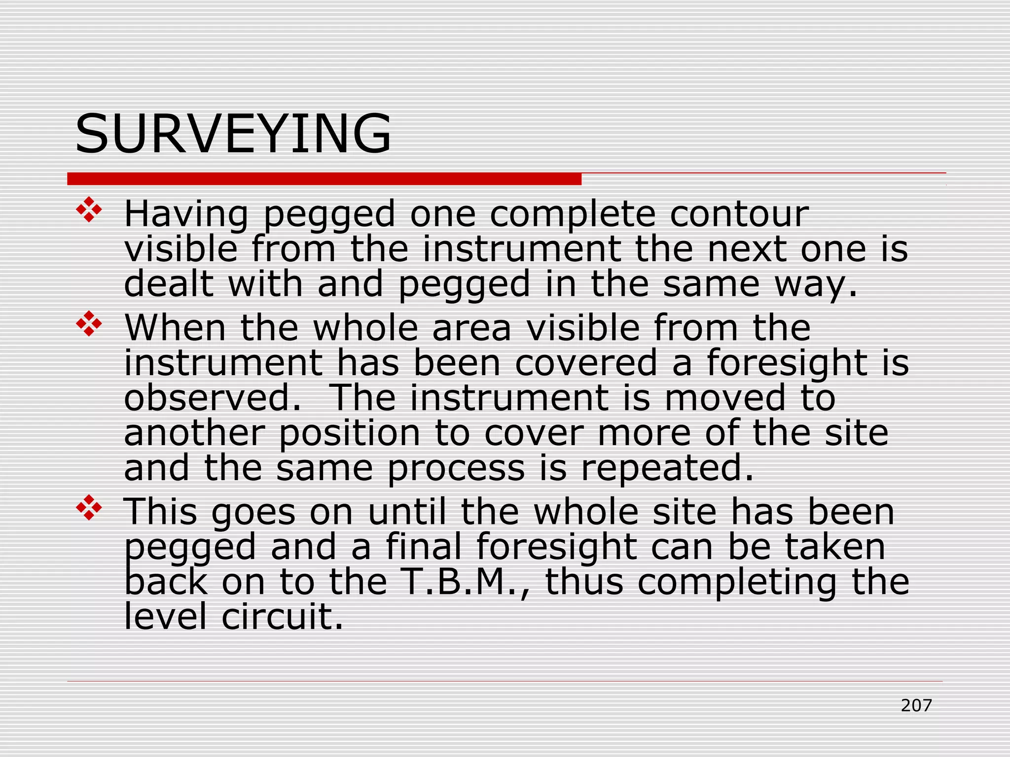 SURVEYING
 Having pegged one complete contour
visible from the instrument the next one is
dealt with and pegged in the same way.
 When the whole area visible from the
instrument has been covered a foresight is
observed. The instrument is moved to
another position to cover more of the site
and the same process is repeated.
 This goes on until the whole site has been
pegged and a final foresight can be taken
back on to the T.B.M., thus completing the
level circuit.
207
 