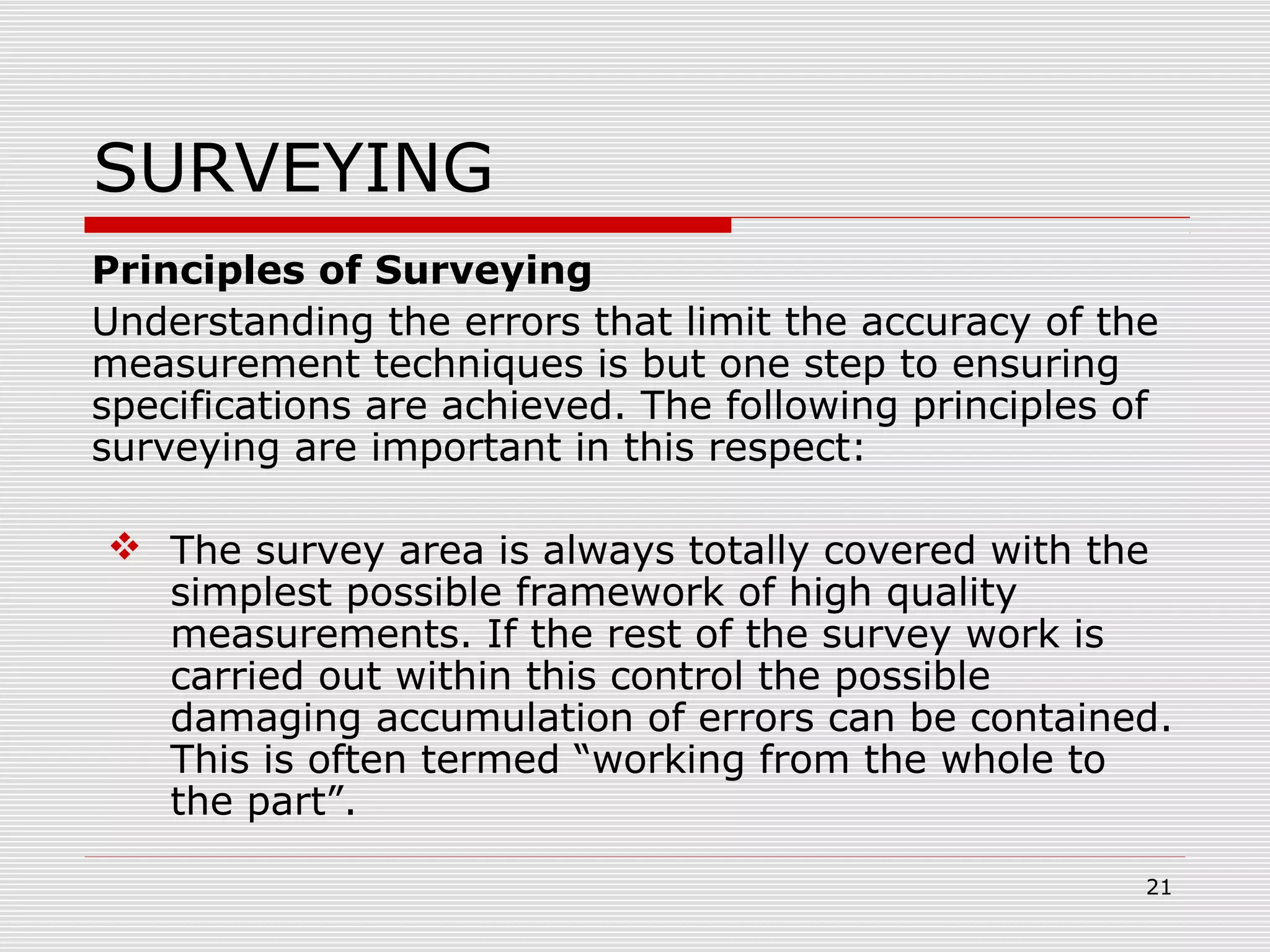 SURVEYING
Principles of Surveying
Understanding the errors that limit the accuracy of the
measurement techniques is but one step to ensuring
specifications are achieved. The following principles of
surveying are important in this respect:
 The survey area is always totally covered with the
simplest possible framework of high quality
measurements. If the rest of the survey work is
carried out within this control the possible
damaging accumulation of errors can be contained.
This is often termed “working from the whole to
the part”.
21
 