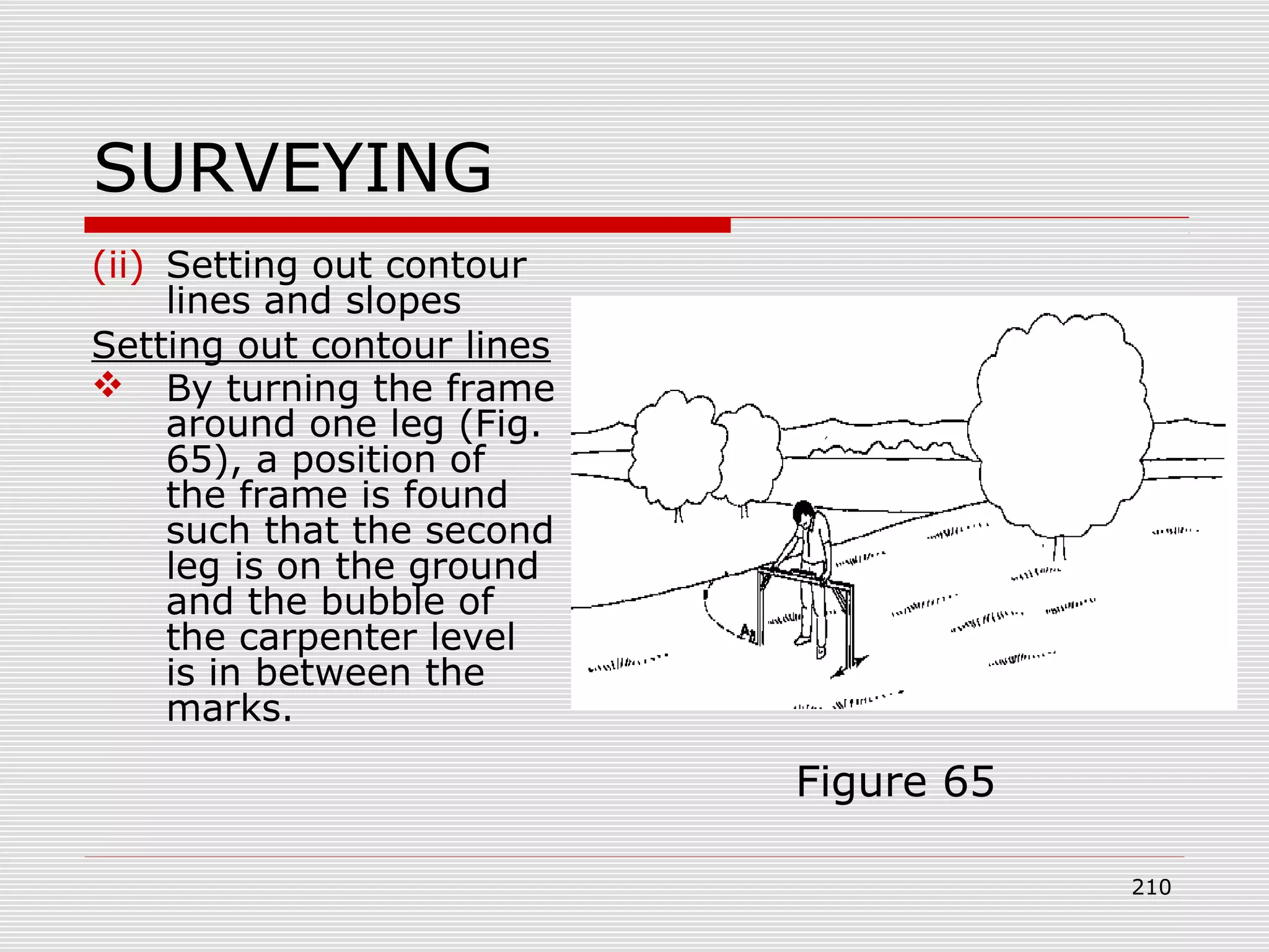 SURVEYING
(ii) Setting out contour
lines and slopes
Setting out contour lines
 By turning the frame
around one leg (Fig.
65), a position of
the frame is found
such that the second
leg is on the ground
and the bubble of
the carpenter level
is in between the
marks.
Figure 65
210
 
