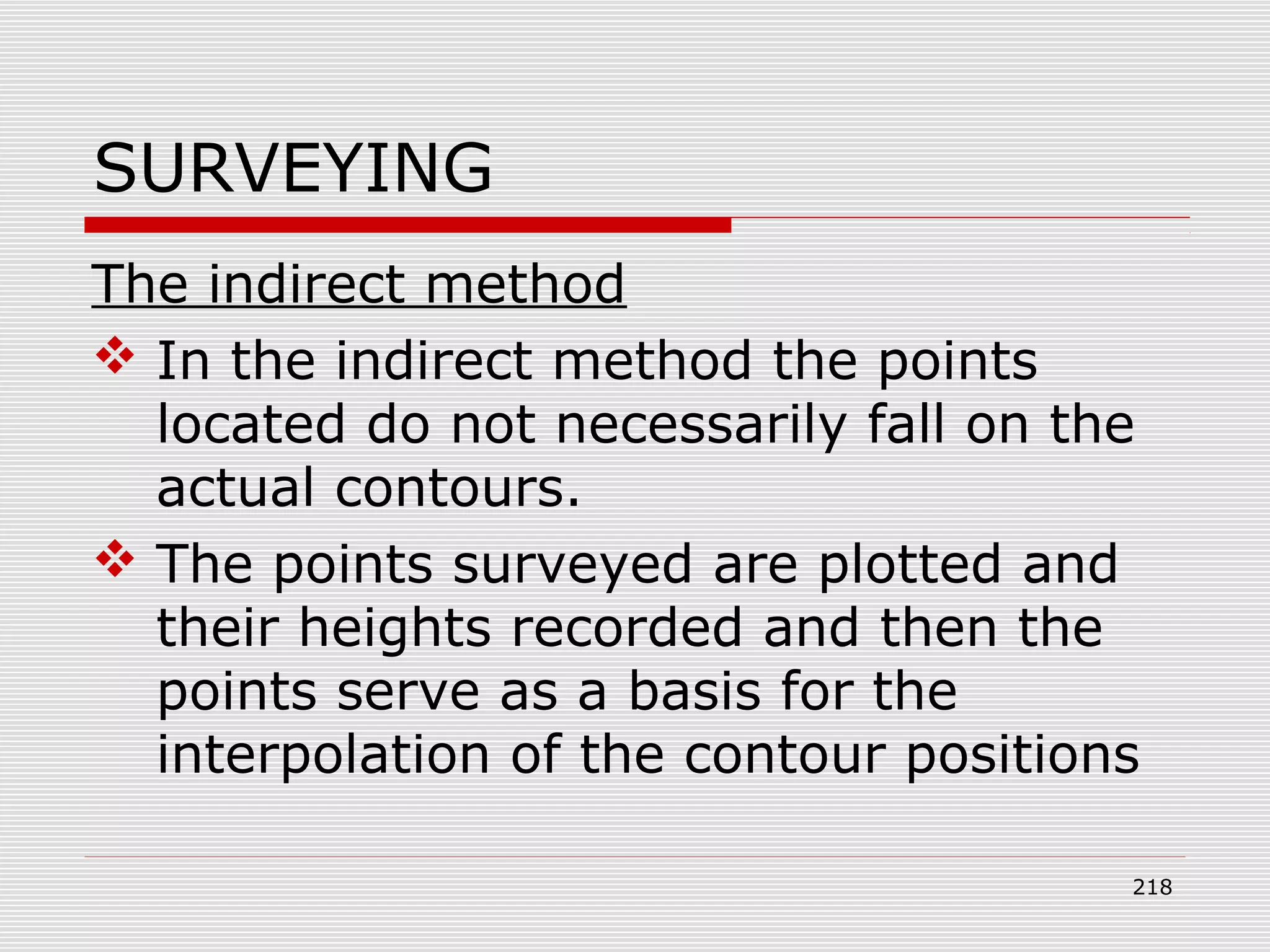 SURVEYING
The indirect method
 In the indirect method the points
located do not necessarily fall on the
actual contours.
 The points surveyed are plotted and
their heights recorded and then the
points serve as a basis for the
interpolation of the contour positions
218
 