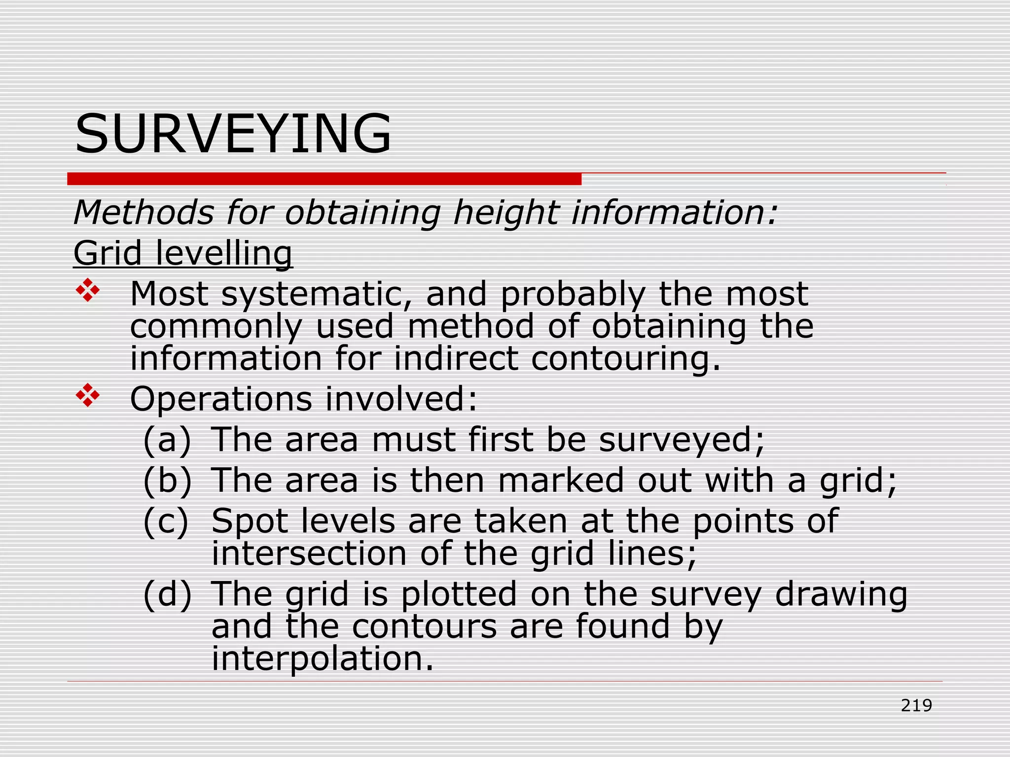 SURVEYING
Methods for obtaining height information:
Grid levelling
 Most systematic, and probably the most
commonly used method of obtaining the
information for indirect contouring.
 Operations involved:
(a) The area must first be surveyed;
(b) The area is then marked out with a grid;
(c) Spot levels are taken at the points of
intersection of the grid lines;
(d) The grid is plotted on the survey drawing
and the contours are found by
interpolation.
219
 