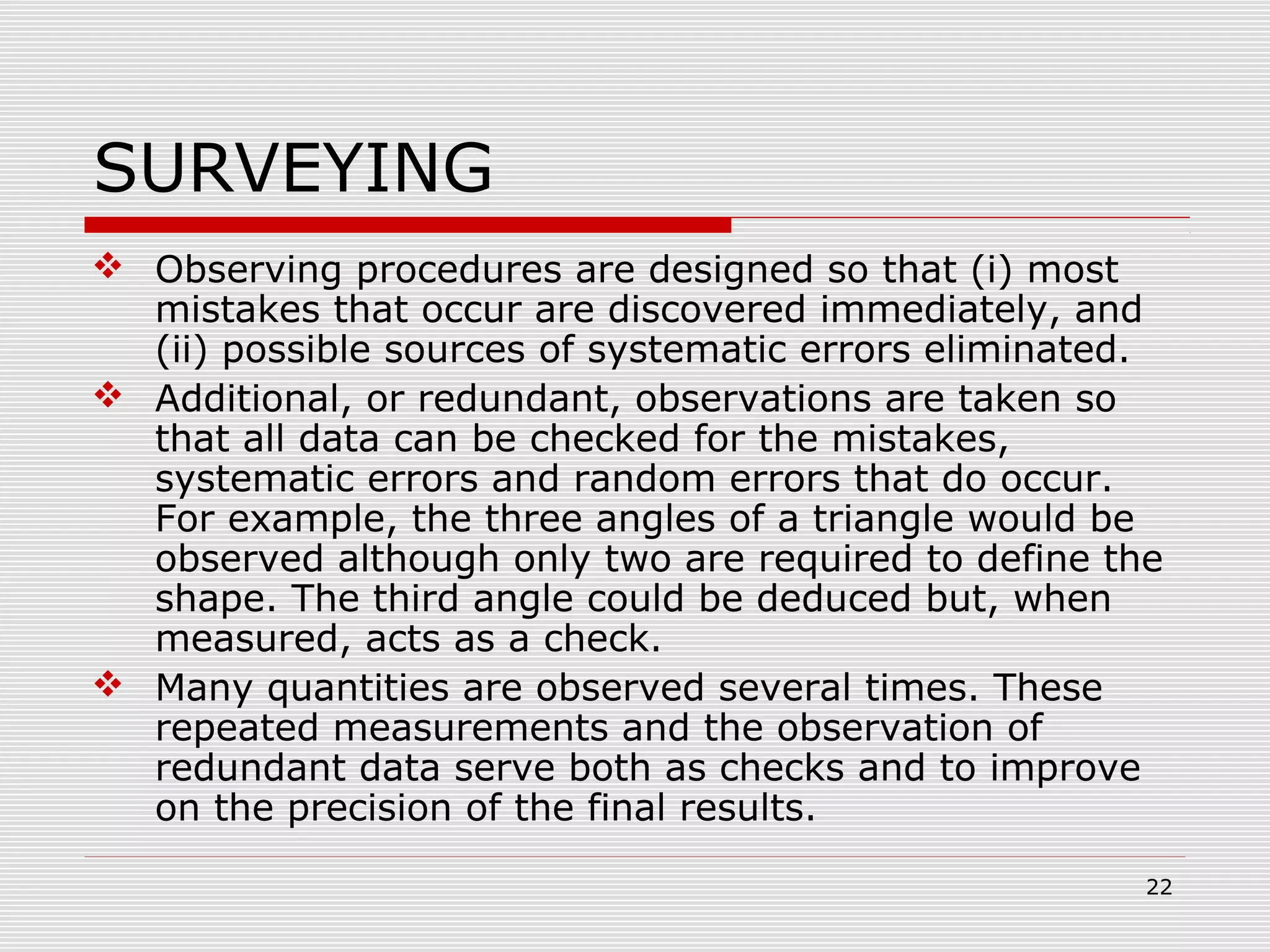 SURVEYING
 Observing procedures are designed so that (i) most
mistakes that occur are discovered immediately, and
(ii) possible sources of systematic errors eliminated.
 Additional, or redundant, observations are taken so
that all data can be checked for the mistakes,
systematic errors and random errors that do occur.
For example, the three angles of a triangle would be
observed although only two are required to define the
shape. The third angle could be deduced but, when
measured, acts as a check.
 Many quantities are observed several times. These
repeated measurements and the observation of
redundant data serve both as checks and to improve
on the precision of the final results.
22
 