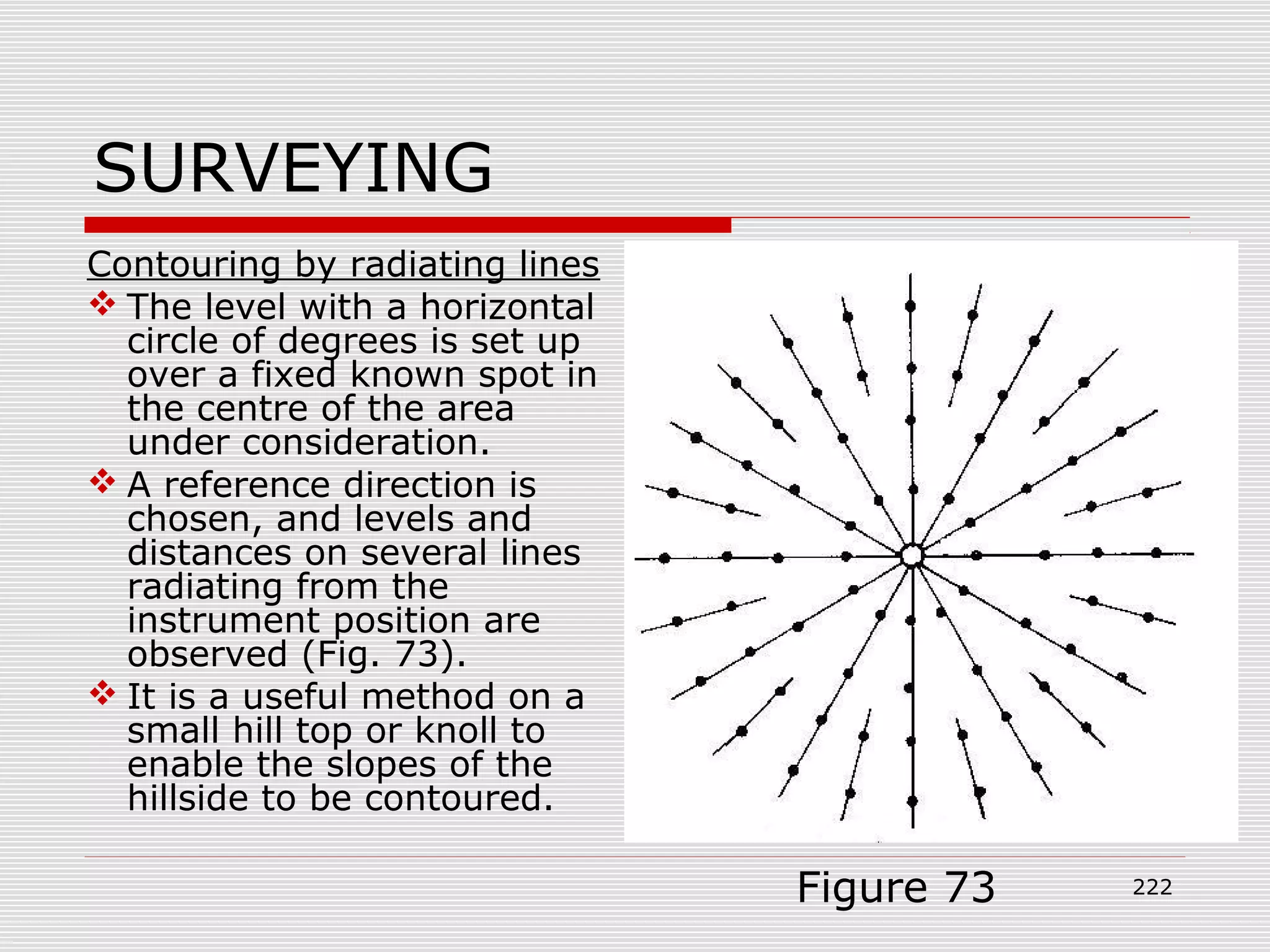 SURVEYING
Contouring by radiating lines
 The level with a horizontal
circle of degrees is set up
over a fixed known spot in
the centre of the area
under consideration.
 A reference direction is
chosen, and levels and
distances on several lines
radiating from the
instrument position are
observed (Fig. 73).
 It is a useful method on a
small hill top or knoll to
enable the slopes of the
hillside to be contoured.
Figure 73 222
 