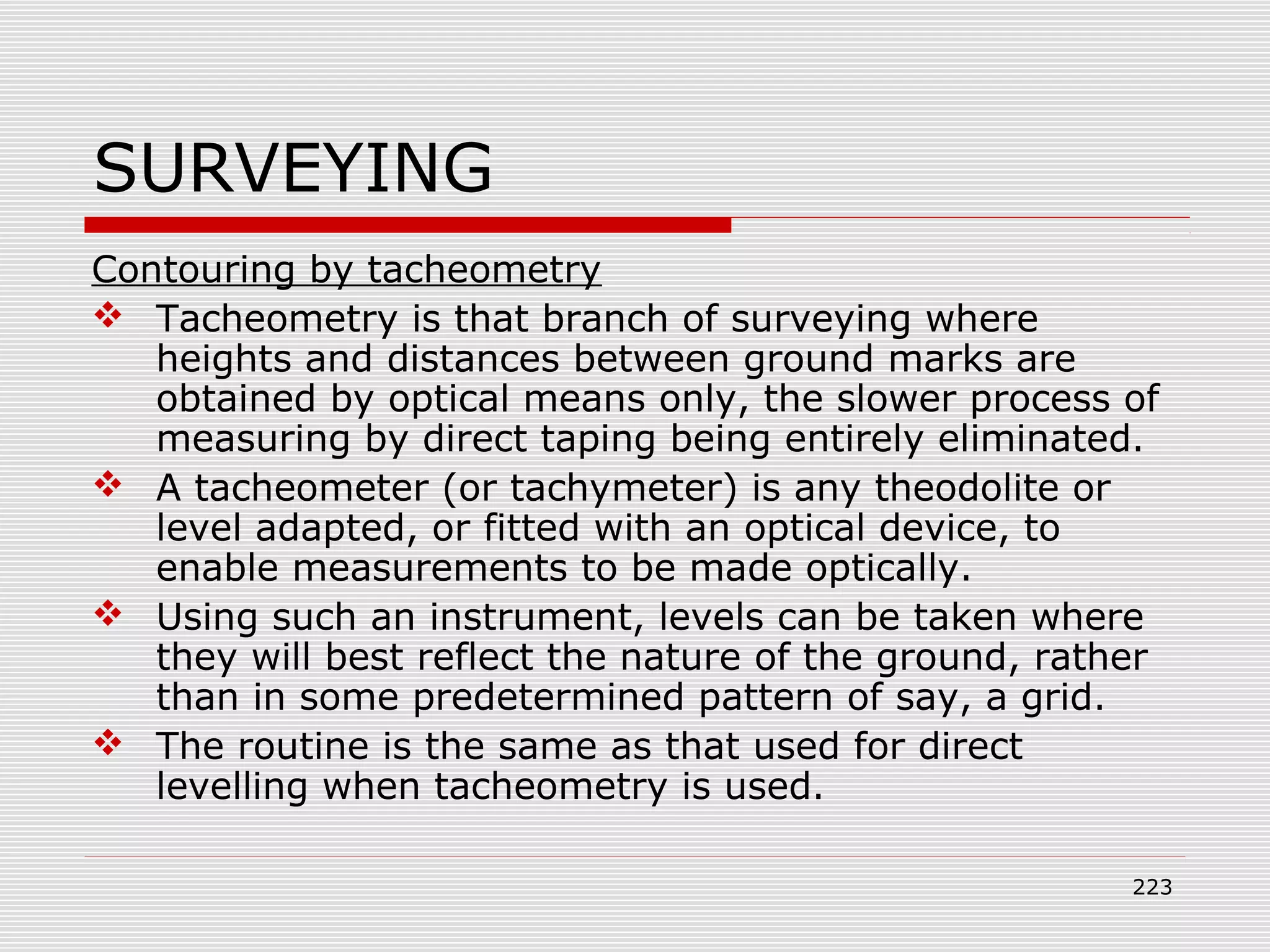 SURVEYING
Contouring by tacheometry
 Tacheometry is that branch of surveying where
heights and distances between ground marks are
obtained by optical means only, the slower process of
measuring by direct taping being entirely eliminated.
 A tacheometer (or tachymeter) is any theodolite or
level adapted, or fitted with an optical device, to
enable measurements to be made optically.
 Using such an instrument, levels can be taken where
they will best reflect the nature of the ground, rather
than in some predetermined pattern of say, a grid.
 The routine is the same as that used for direct
levelling when tacheometry is used.
223
 