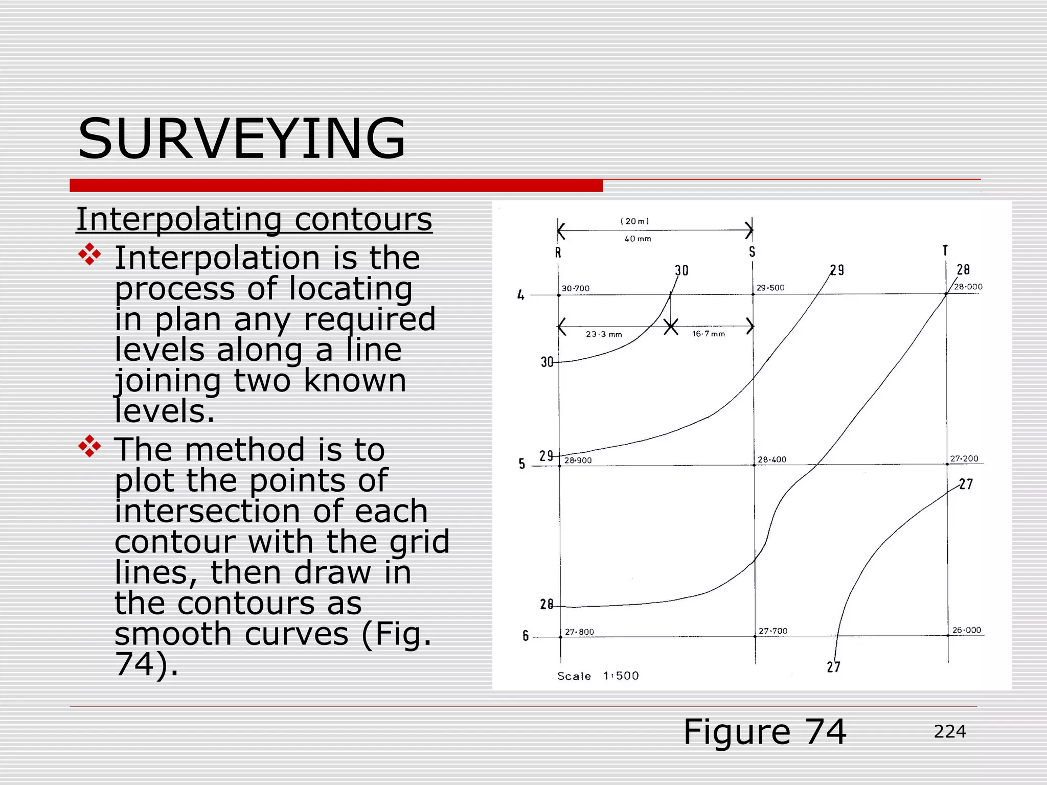 SURVEYING
Interpolating contours
 Interpolation is the
process of locating
in plan any required
levels along a line
joining two known
levels.
 The method is to
plot the points of
intersection of each
contour with the grid
lines, then draw in
the contours as
smooth curves (Fig.
74).
Figure 74 224
 