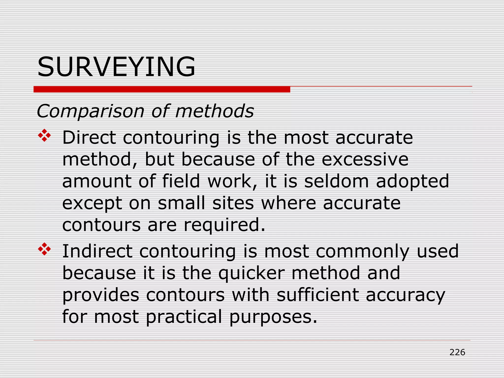 SURVEYING
Comparison of methods
 Direct contouring is the most accurate
method, but because of the excessive
amount of field work, it is seldom adopted
except on small sites where accurate
contours are required.
 Indirect contouring is most commonly used
because it is the quicker method and
provides contours with sufficient accuracy
for most practical purposes.
226
 