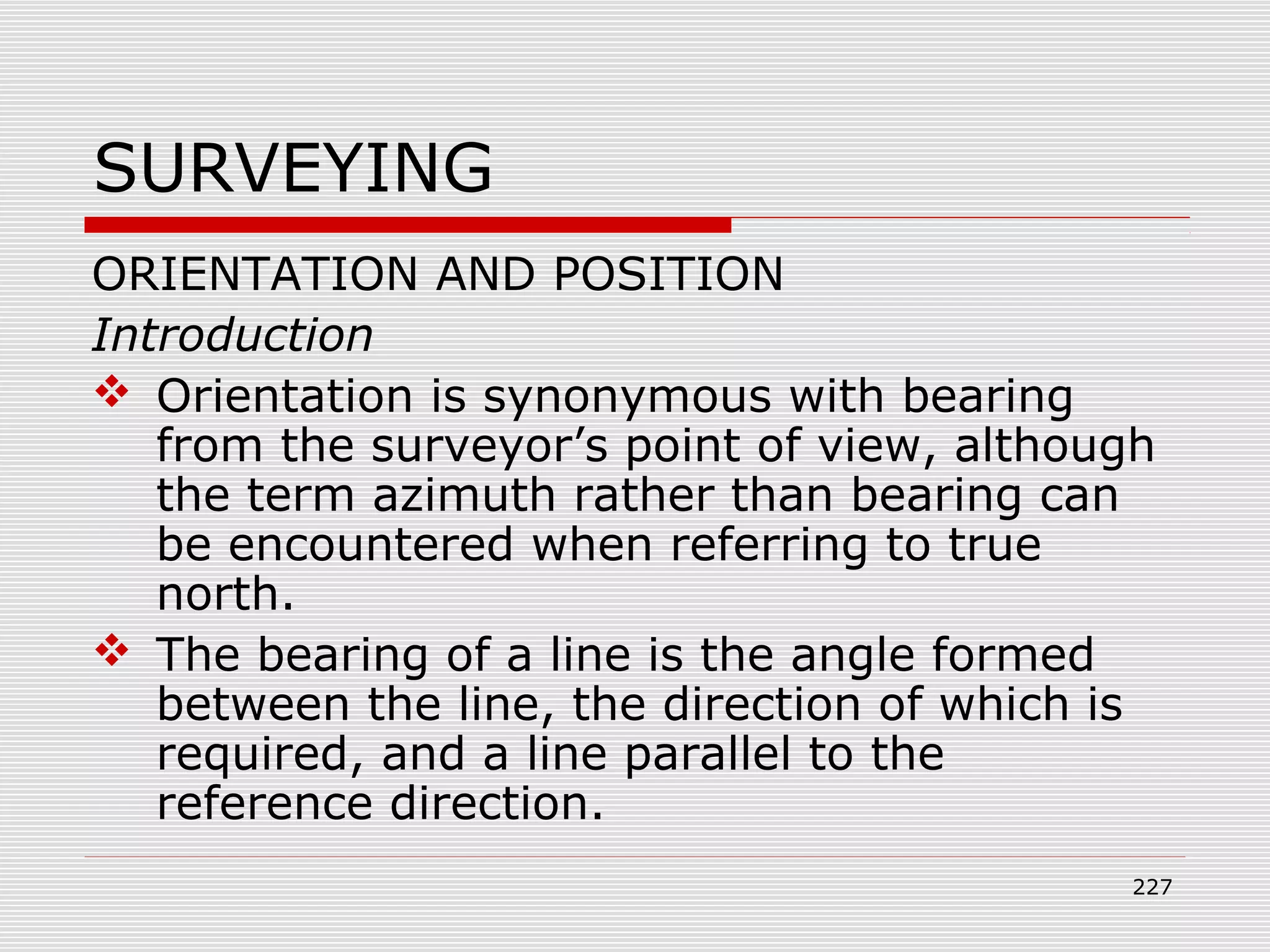SURVEYING
ORIENTATION AND POSITION
Introduction
 Orientation is synonymous with bearing
from the surveyor’s point of view, although
the term azimuth rather than bearing can
be encountered when referring to true
north.
 The bearing of a line is the angle formed
between the line, the direction of which is
required, and a line parallel to the
reference direction.
227
 