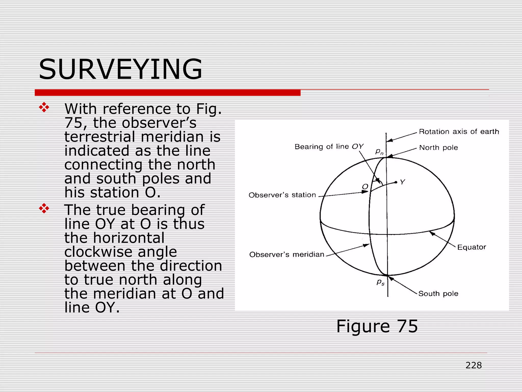 SURVEYING
 With reference to Fig.
75, the observer’s
terrestrial meridian is
indicated as the line
connecting the north
and south poles and
his station O.
 The true bearing of
line OY at O is thus
the horizontal
clockwise angle
between the direction
to true north along
the meridian at O and
line OY.
Figure 75
228
 
