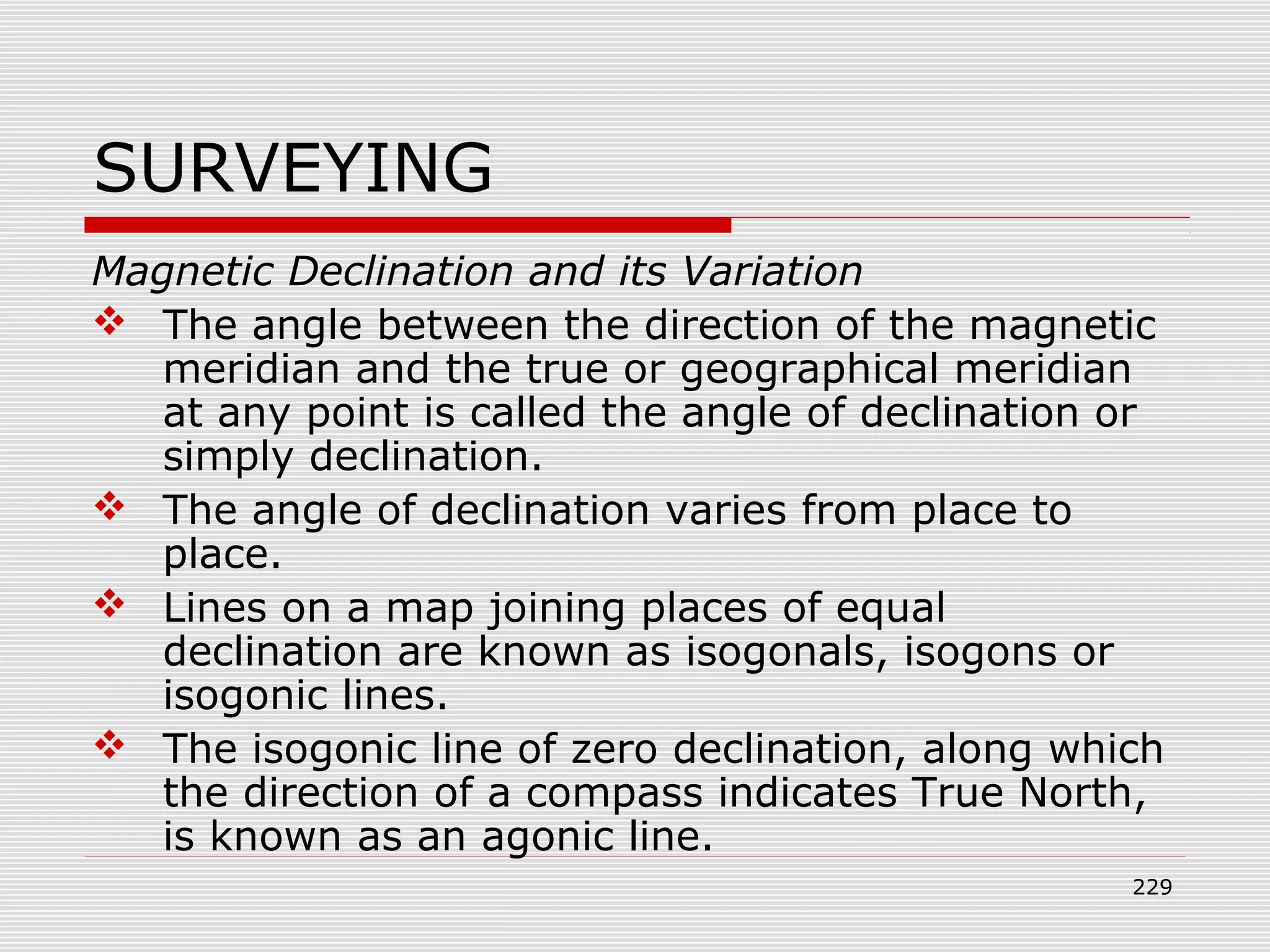 SURVEYING
Magnetic Declination and its Variation
 The angle between the direction of the magnetic
meridian and the true or geographical meridian
at any point is called the angle of declination or
simply declination.
 The angle of declination varies from place to
place.
 Lines on a map joining places of equal
declination are known as isogonals, isogons or
isogonic lines.
 The isogonic line of zero declination, along which
the direction of a compass indicates True North,
is known as an agonic line.
229
 