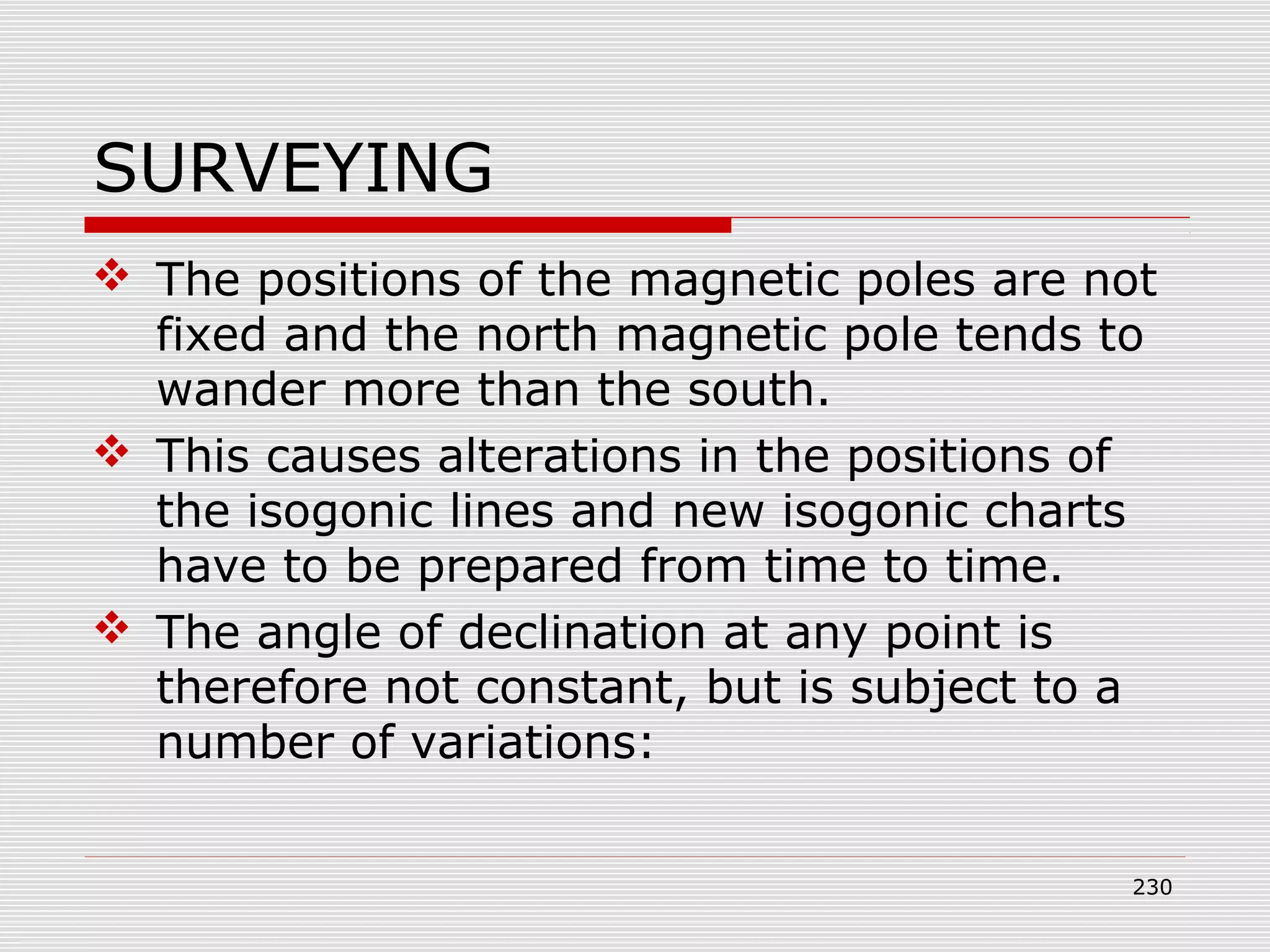 SURVEYING
 The positions of the magnetic poles are not
fixed and the north magnetic pole tends to
wander more than the south.
 This causes alterations in the positions of
the isogonic lines and new isogonic charts
have to be prepared from time to time.
 The angle of declination at any point is
therefore not constant, but is subject to a
number of variations:
230
 