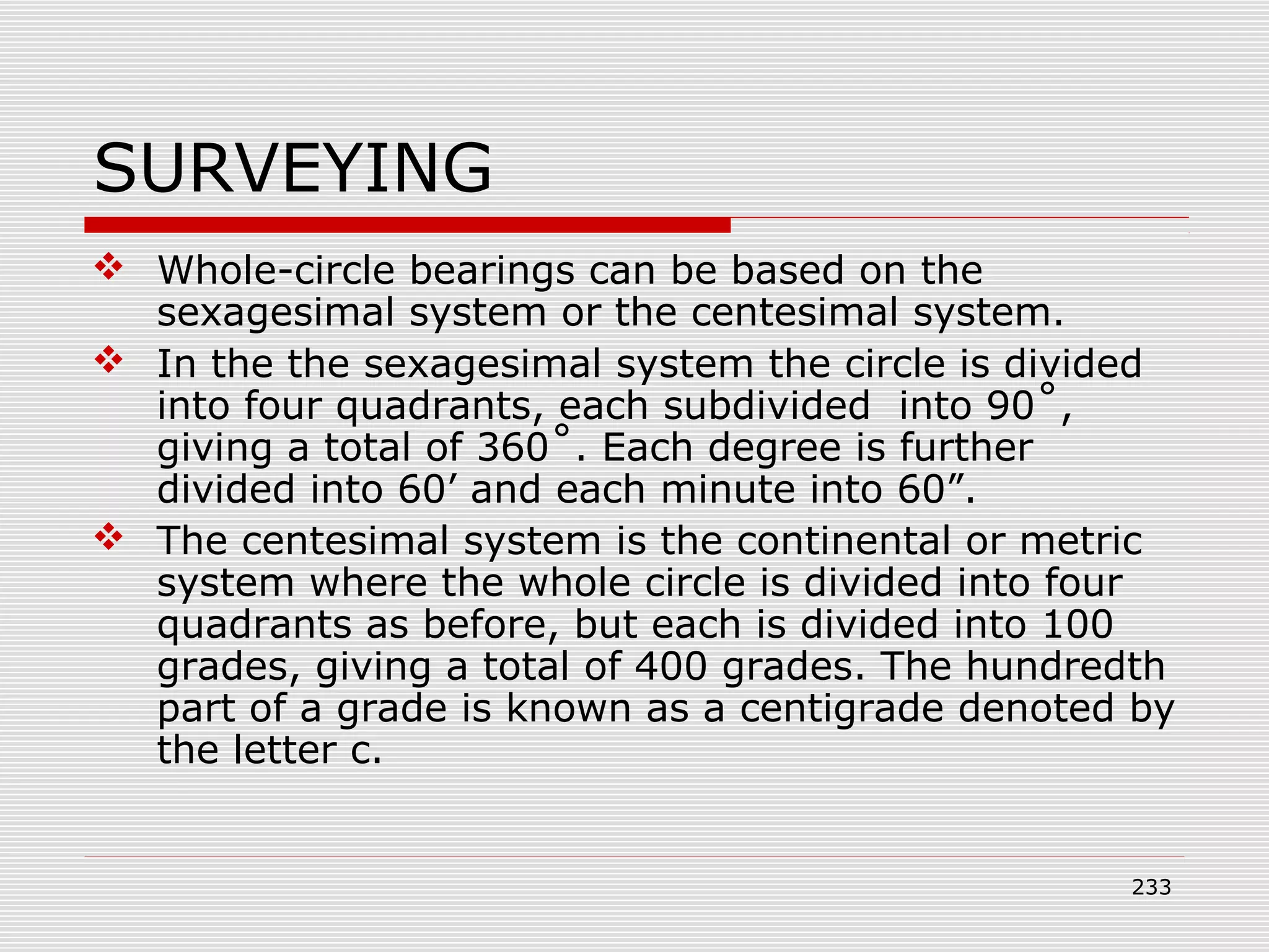 SURVEYING
 Whole-circle bearings can be based on the
sexagesimal system or the centesimal system.
 In the the sexagesimal system the circle is divided
into four quadrants, each subdivided into 90˚,
giving a total of 360˚. Each degree is further
divided into 60’ and each minute into 60”.
 The centesimal system is the continental or metric
system where the whole circle is divided into four
quadrants as before, but each is divided into 100
grades, giving a total of 400 grades. The hundredth
part of a grade is known as a centigrade denoted by
the letter c.
233
 