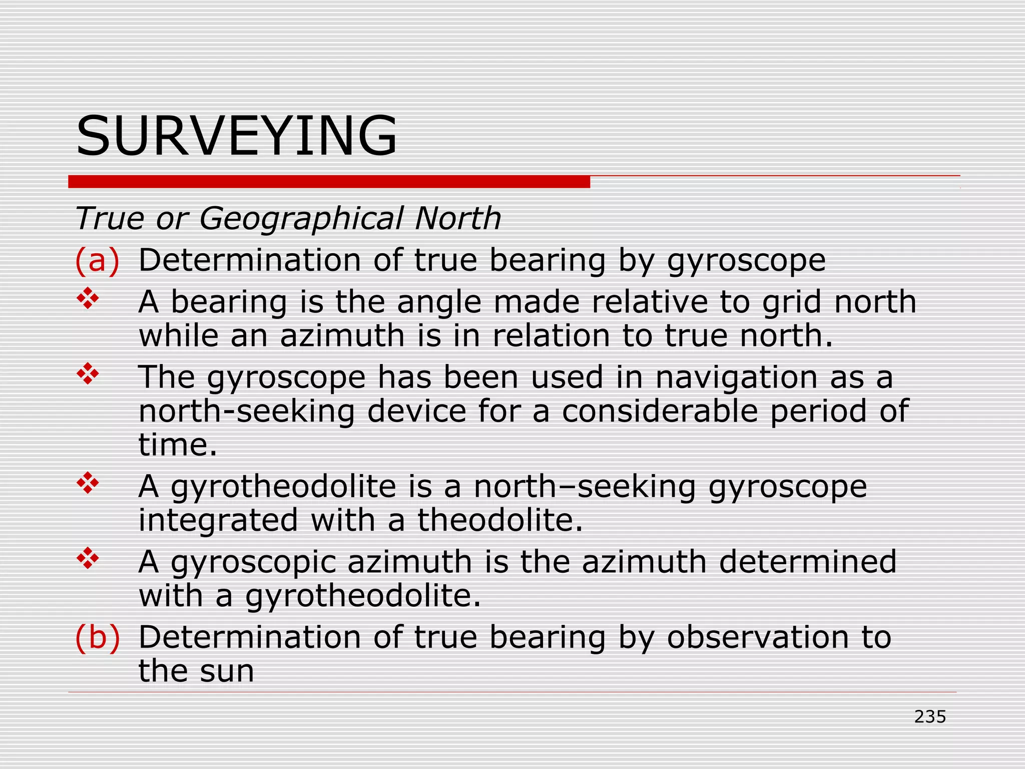 SURVEYING
True or Geographical North
(a) Determination of true bearing by gyroscope
 A bearing is the angle made relative to grid north
while an azimuth is in relation to true north.
 The gyroscope has been used in navigation as a
north-seeking device for a considerable period of
time.
 A gyrotheodolite is a north–seeking gyroscope
integrated with a theodolite.
 A gyroscopic azimuth is the azimuth determined
with a gyrotheodolite.
(b) Determination of true bearing by observation to
the sun
235
 