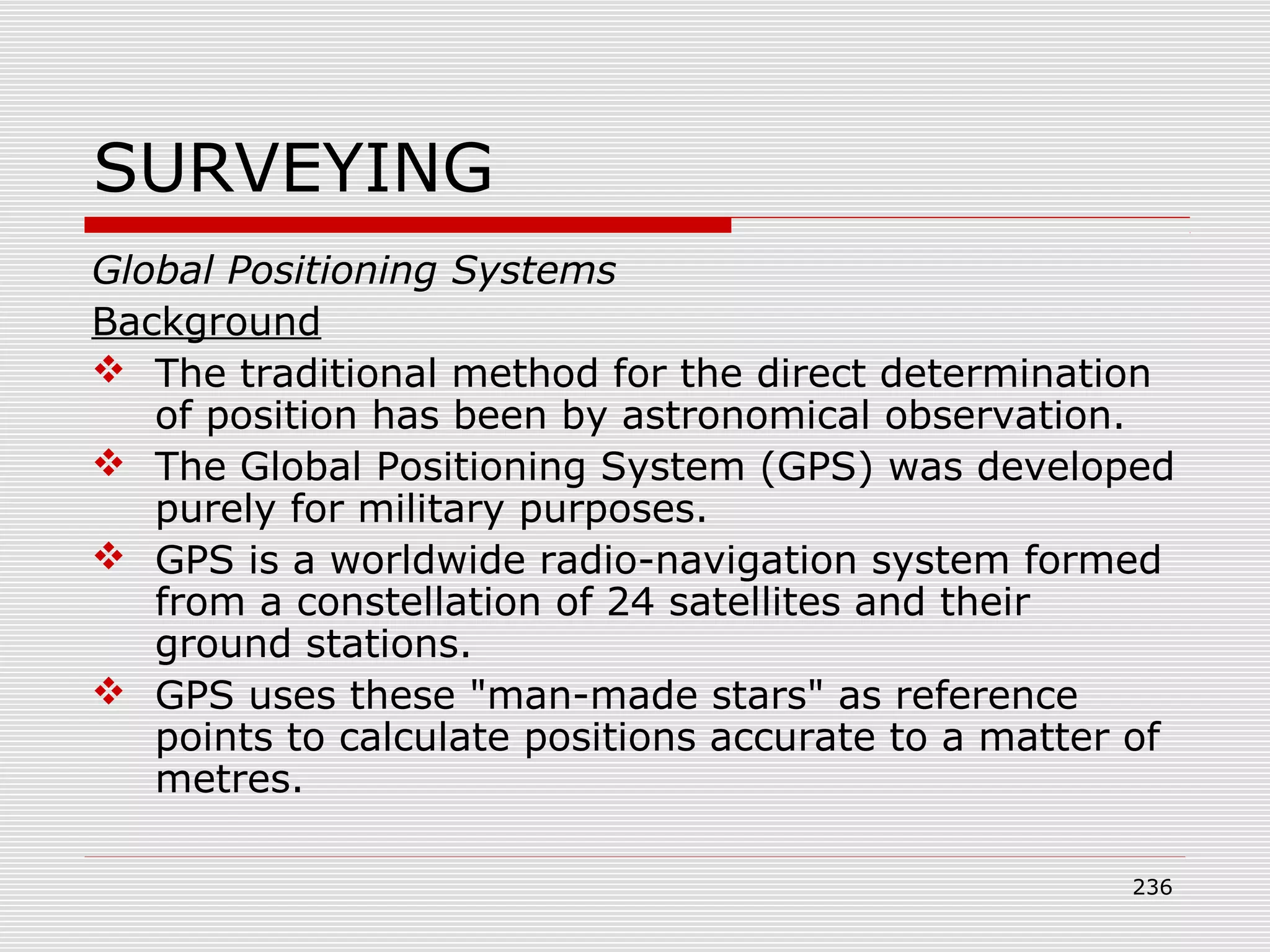 SURVEYING
Global Positioning Systems
Background
 The traditional method for the direct determination
of position has been by astronomical observation.
 The Global Positioning System (GPS) was developed
purely for military purposes.
 GPS is a worldwide radio-navigation system formed
from a constellation of 24 satellites and their
ground stations.
 GPS uses these "man-made stars" as reference
points to calculate positions accurate to a matter of
metres.
236
 