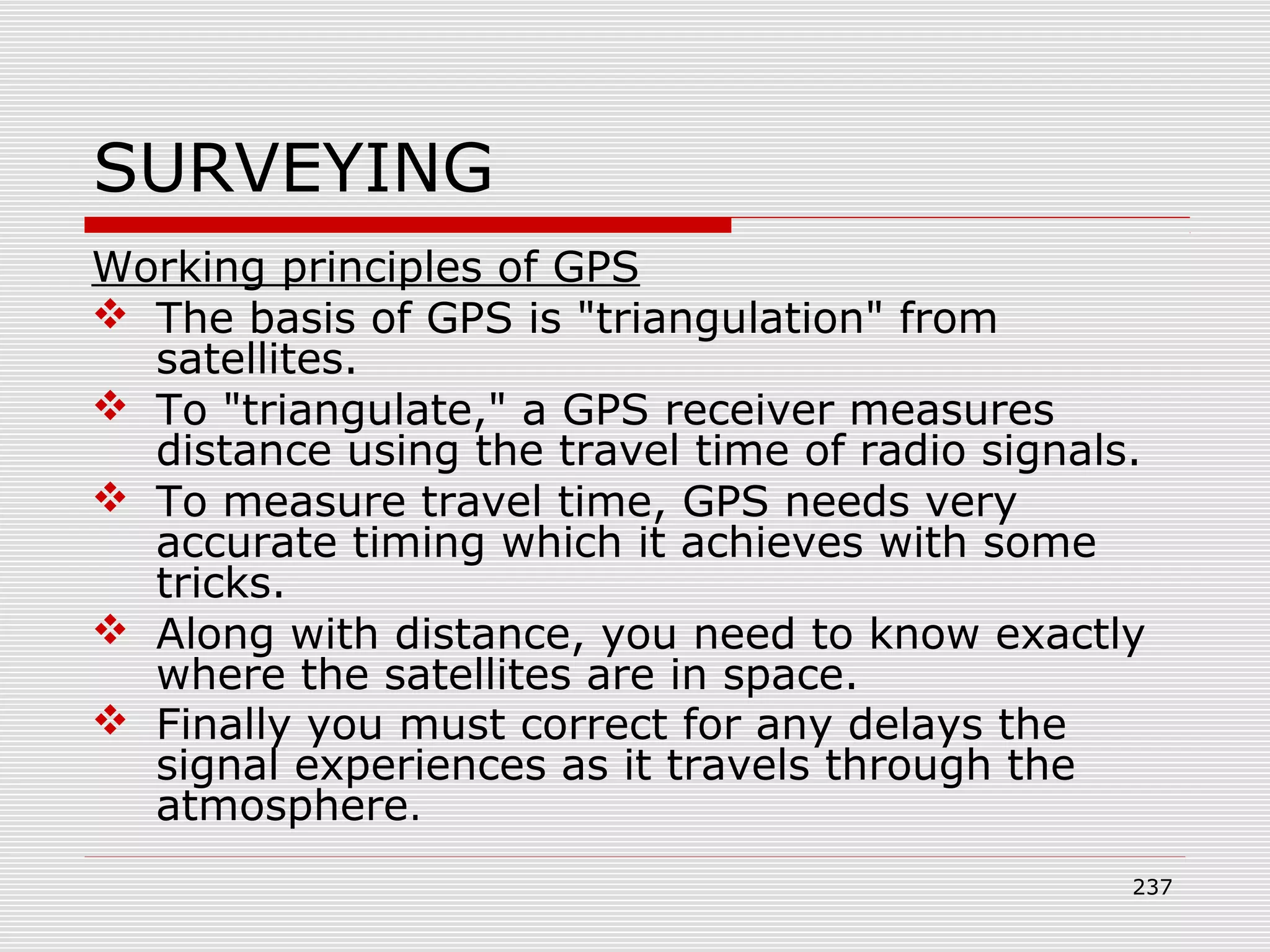 SURVEYING
Working principles of GPS
 The basis of GPS is "triangulation" from
satellites.
 To "triangulate," a GPS receiver measures
distance using the travel time of radio signals.
 To measure travel time, GPS needs very
accurate timing which it achieves with some
tricks.
 Along with distance, you need to know exactly
where the satellites are in space.
 Finally you must correct for any delays the
signal experiences as it travels through the
atmosphere.
237
 