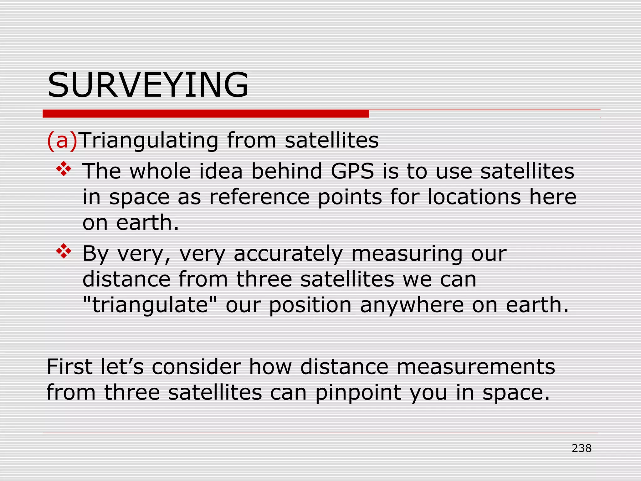 SURVEYING
(a)Triangulating from satellites
 The whole idea behind GPS is to use satellites
in space as reference points for locations here
on earth.
 By very, very accurately measuring our
distance from three satellites we can
"triangulate" our position anywhere on earth.
First let’s consider how distance measurements
from three satellites can pinpoint you in space.
238
 