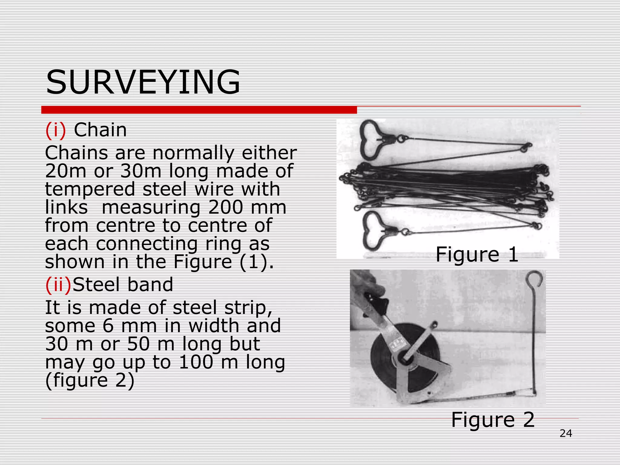 SURVEYING
(i) Chain
Chains are normally either
20m or 30m long made of
tempered steel wire with
links measuring 200 mm
from centre to centre of
each connecting ring as
shown in the Figure (1).
(ii)Steel band
It is made of steel strip,
some 6 mm in width and
30 m or 50 m long but
may go up to 100 m long
(figure 2)
Figure 1
Figure 2 24
 