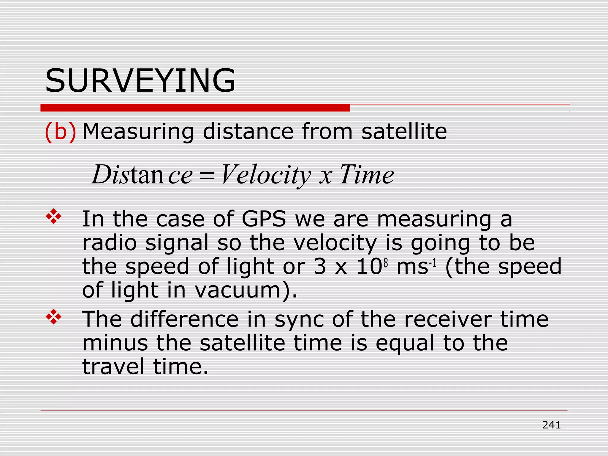 SURVEYING
(b) Measuring distance from satellite
 In the case of GPS we are measuring a
radio signal so the velocity is going to be
the speed of light or 3 x 108
ms-1
(the speed
of light in vacuum).
 The difference in sync of the receiver time
minus the satellite time is equal to the
travel time.
TimexVelocityceDis =tan
241
 