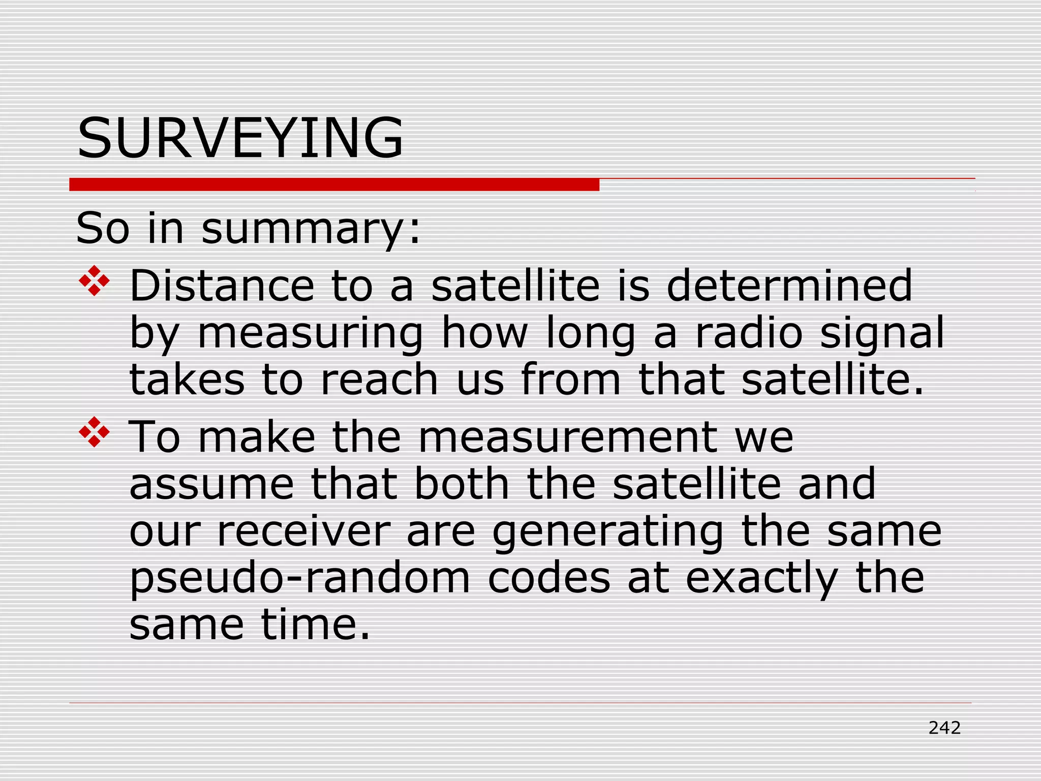 SURVEYING
So in summary:
 Distance to a satellite is determined
by measuring how long a radio signal
takes to reach us from that satellite.
 To make the measurement we
assume that both the satellite and
our receiver are generating the same
pseudo-random codes at exactly the
same time.
242
 