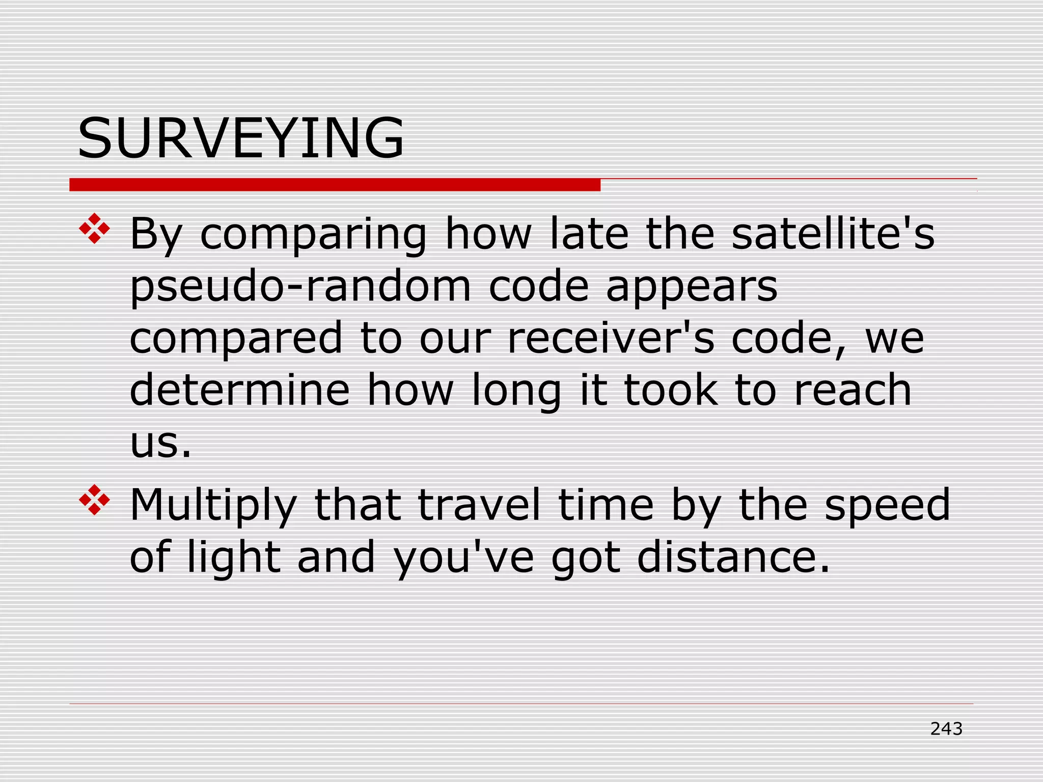 SURVEYING
 By comparing how late the satellite's
pseudo-random code appears
compared to our receiver's code, we
determine how long it took to reach
us.
 Multiply that travel time by the speed
of light and you've got distance.
243
 