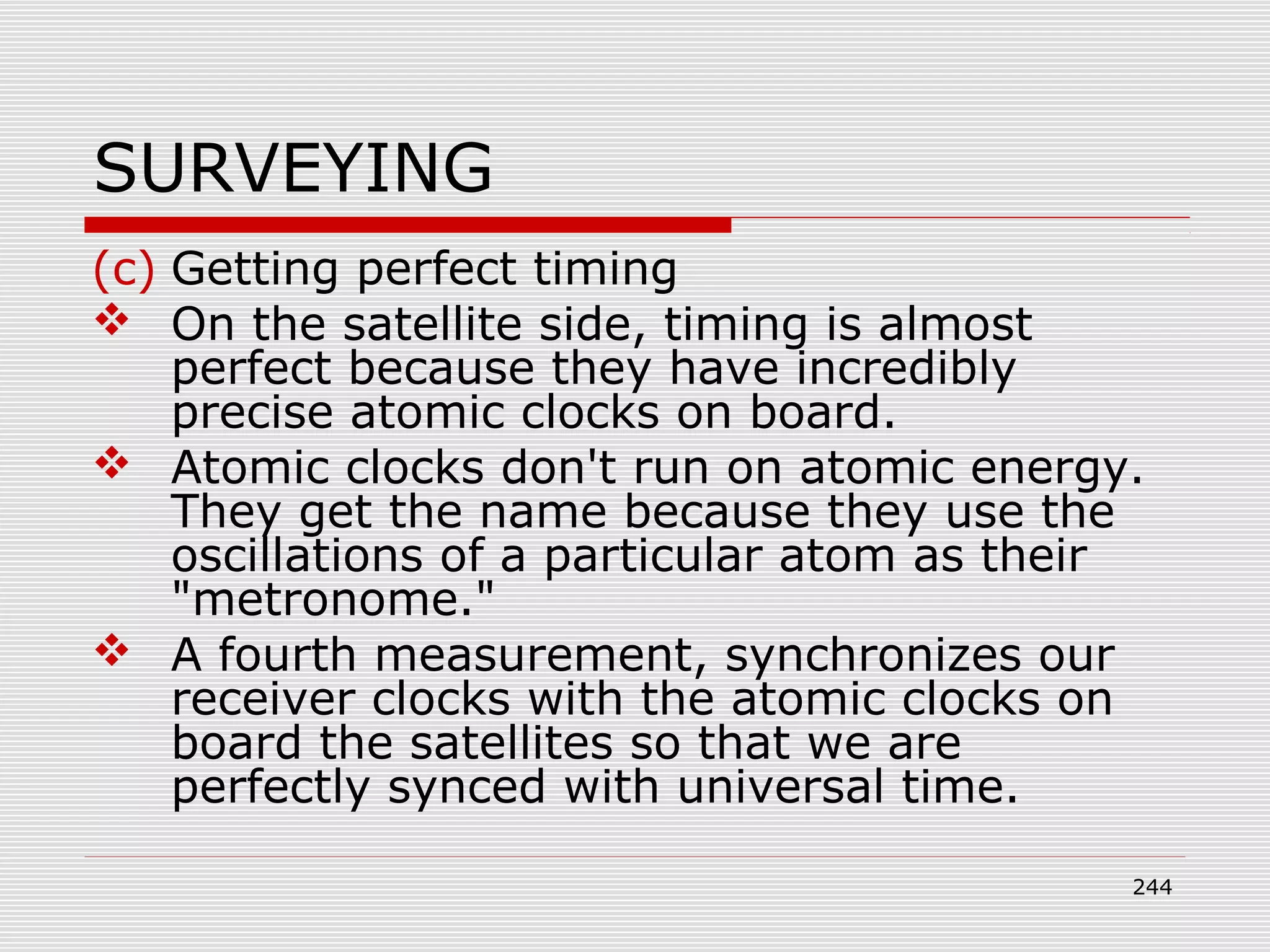 SURVEYING
(c) Getting perfect timing
 On the satellite side, timing is almost
perfect because they have incredibly
precise atomic clocks on board.
 Atomic clocks don't run on atomic energy.
They get the name because they use the
oscillations of a particular atom as their
"metronome."
 A fourth measurement, synchronizes our
receiver clocks with the atomic clocks on
board the satellites so that we are
perfectly synced with universal time.
244
 