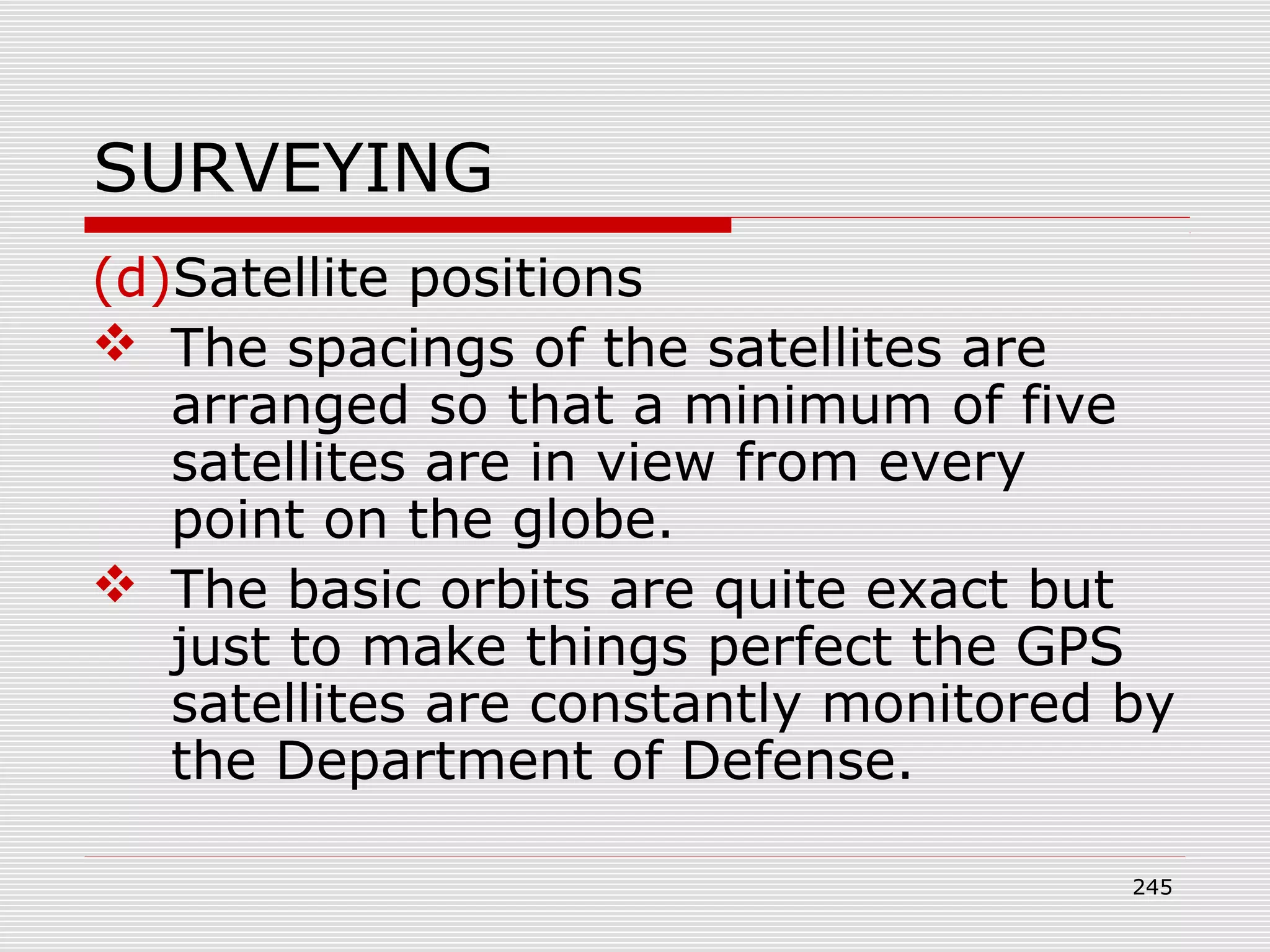 SURVEYING
(d)Satellite positions
 The spacings of the satellites are
arranged so that a minimum of five
satellites are in view from every
point on the globe.
 The basic orbits are quite exact but
just to make things perfect the GPS
satellites are constantly monitored by
the Department of Defense.
245
 