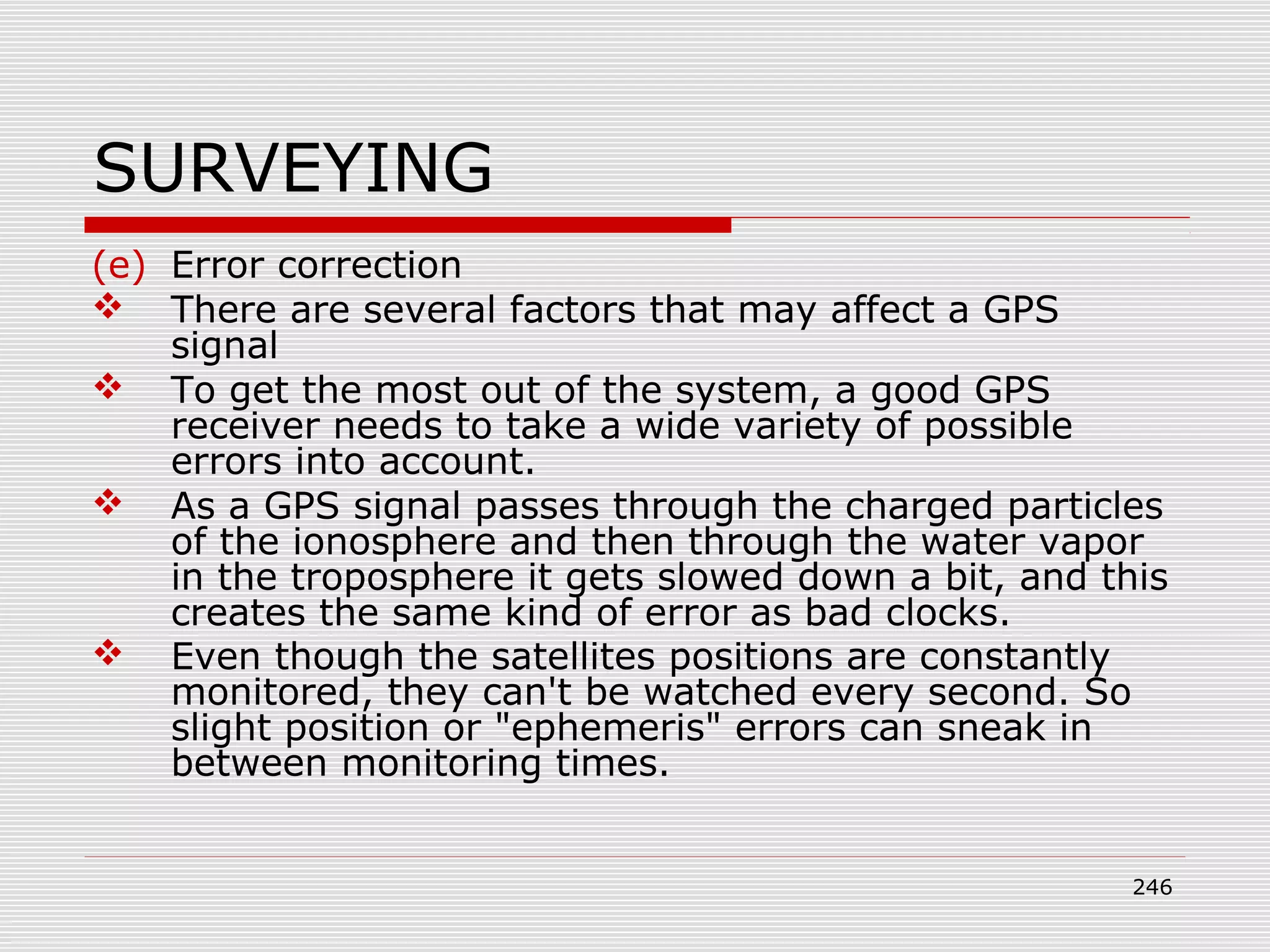 SURVEYING
(e) Error correction
 There are several factors that may affect a GPS
signal
 To get the most out of the system, a good GPS
receiver needs to take a wide variety of possible
errors into account.
 As a GPS signal passes through the charged particles
of the ionosphere and then through the water vapor
in the troposphere it gets slowed down a bit, and this
creates the same kind of error as bad clocks.
 Even though the satellites positions are constantly
monitored, they can't be watched every second. So
slight position or "ephemeris" errors can sneak in
between monitoring times.
246
 
