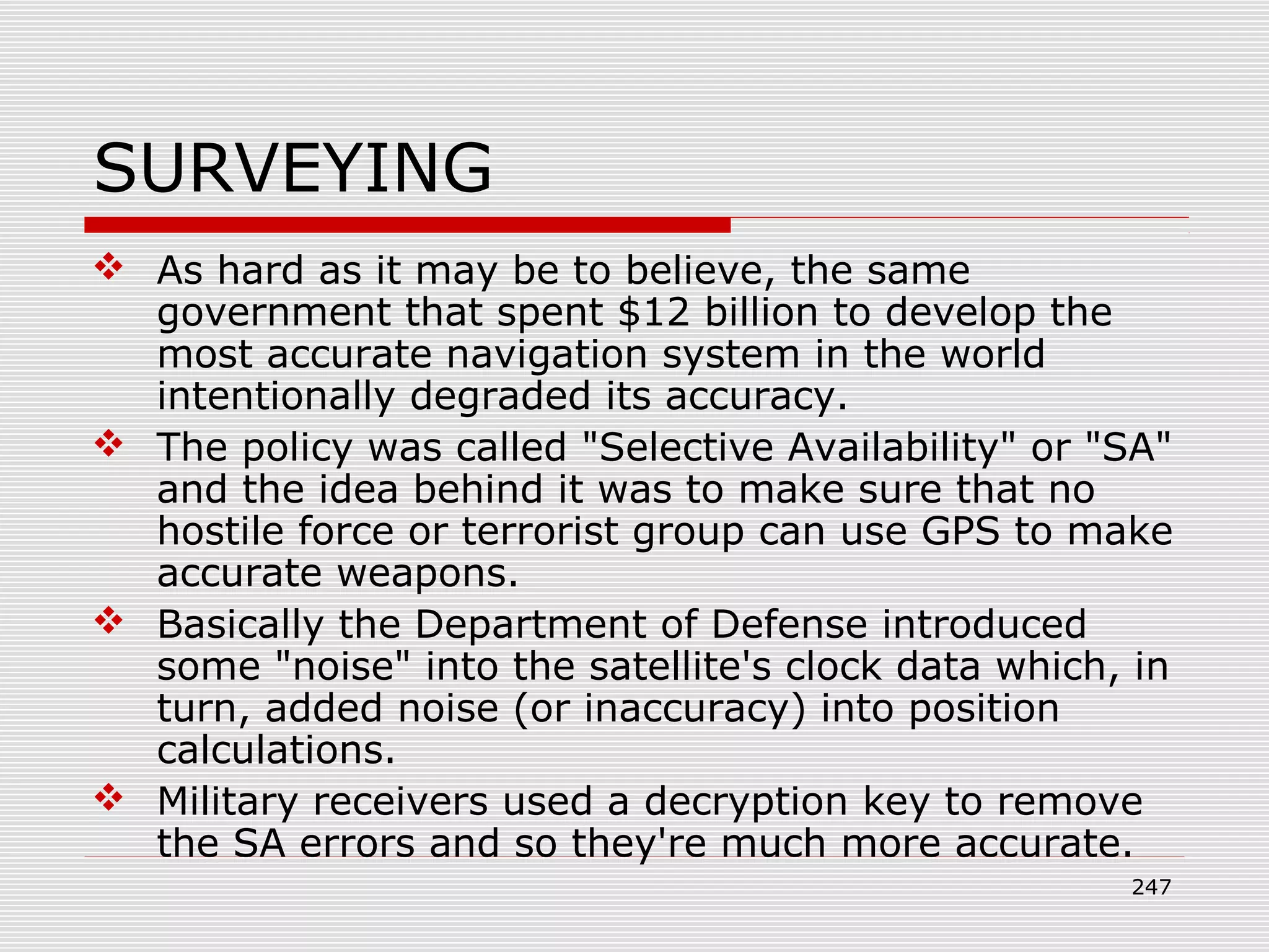 SURVEYING
 As hard as it may be to believe, the same
government that spent $12 billion to develop the
most accurate navigation system in the world
intentionally degraded its accuracy.
 The policy was called "Selective Availability" or "SA"
and the idea behind it was to make sure that no
hostile force or terrorist group can use GPS to make
accurate weapons.
 Basically the Department of Defense introduced
some "noise" into the satellite's clock data which, in
turn, added noise (or inaccuracy) into position
calculations.
 Military receivers used a decryption key to remove
the SA errors and so they're much more accurate.
247
 