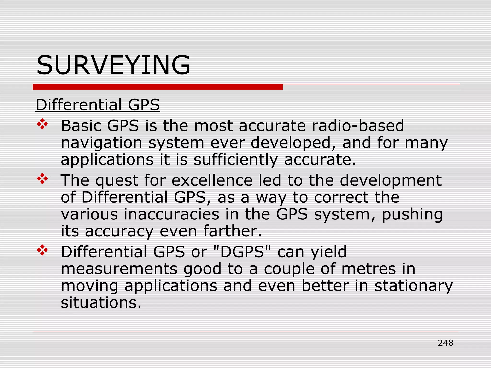 SURVEYING
Differential GPS
 Basic GPS is the most accurate radio-based
navigation system ever developed, and for many
applications it is sufficiently accurate.
 The quest for excellence led to the development
of Differential GPS, as a way to correct the
various inaccuracies in the GPS system, pushing
its accuracy even farther.
 Differential GPS or "DGPS" can yield
measurements good to a couple of metres in
moving applications and even better in stationary
situations.
248
 