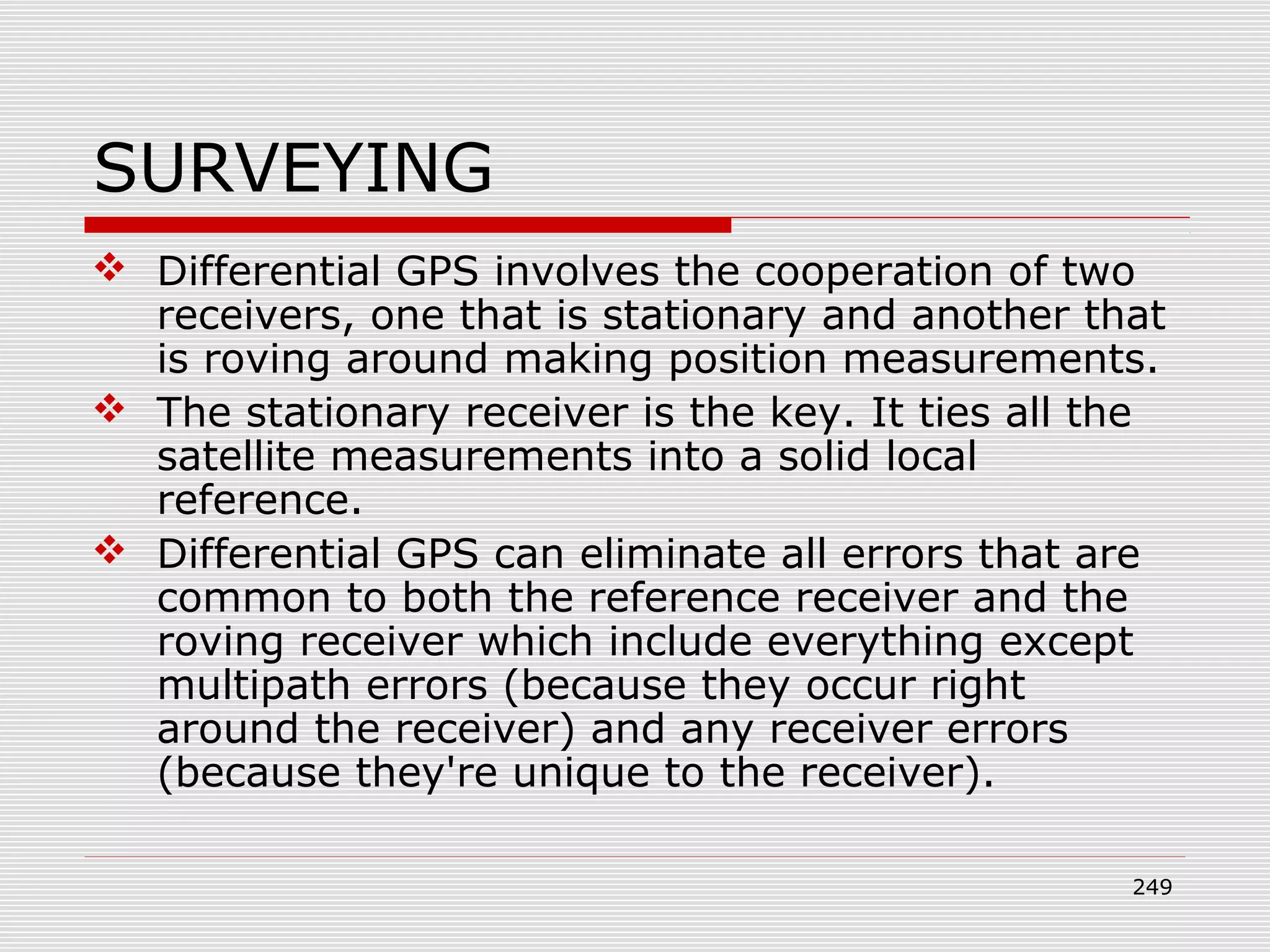 SURVEYING
 Differential GPS involves the cooperation of two
receivers, one that is stationary and another that
is roving around making position measurements.
 The stationary receiver is the key. It ties all the
satellite measurements into a solid local
reference.
 Differential GPS can eliminate all errors that are
common to both the reference receiver and the
roving receiver which include everything except
multipath errors (because they occur right
around the receiver) and any receiver errors
(because they're unique to the receiver).
249
 