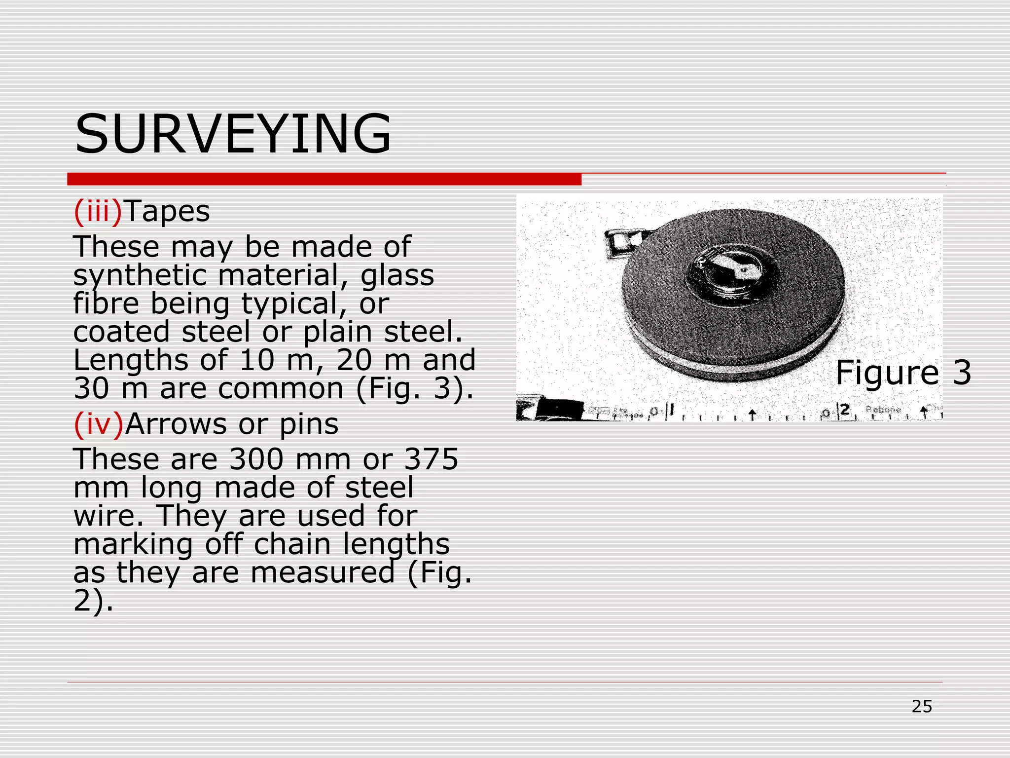 SURVEYING
(iii)Tapes
These may be made of
synthetic material, glass
fibre being typical, or
coated steel or plain steel.
Lengths of 10 m, 20 m and
30 m are common (Fig. 3).
(iv)Arrows or pins
These are 300 mm or 375
mm long made of steel
wire. They are used for
marking off chain lengths
as they are measured (Fig.
2).
Figure 3
25
 
