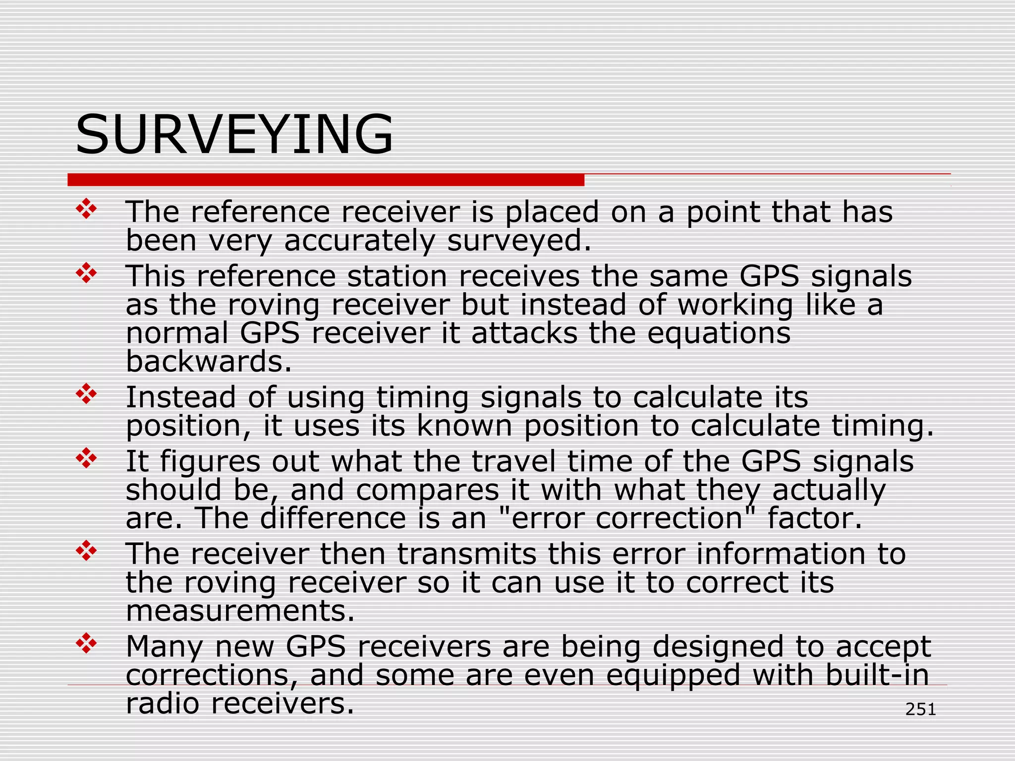 SURVEYING
 The reference receiver is placed on a point that has
been very accurately surveyed.
 This reference station receives the same GPS signals
as the roving receiver but instead of working like a
normal GPS receiver it attacks the equations
backwards.
 Instead of using timing signals to calculate its
position, it uses its known position to calculate timing.
 It figures out what the travel time of the GPS signals
should be, and compares it with what they actually
are. The difference is an "error correction" factor.
 The receiver then transmits this error information to
the roving receiver so it can use it to correct its
measurements.
 Many new GPS receivers are being designed to accept
corrections, and some are even equipped with built-in
radio receivers. 251
 