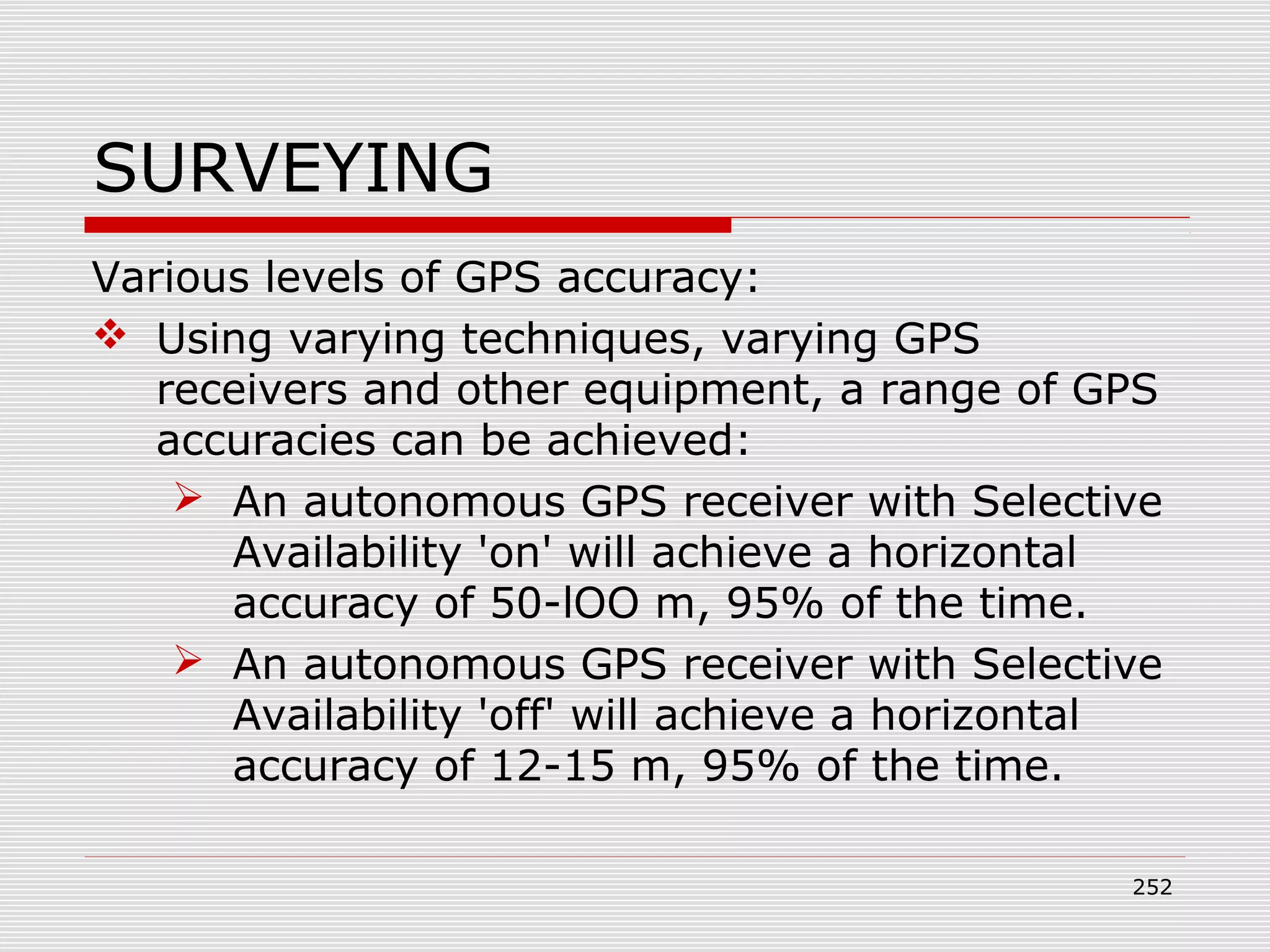 SURVEYING
Various levels of GPS accuracy:
 Using varying techniques, varying GPS
receivers and other equipment, a range of GPS
accuracies can be achieved:
 An autonomous GPS receiver with Selective
Availability 'on' will achieve a horizontal
accuracy of 50-lOO m, 95% of the time.
 An autonomous GPS receiver with Selective
Availability 'off' will achieve a horizontal
accuracy of 12-15 m, 95% of the time.
252
 
