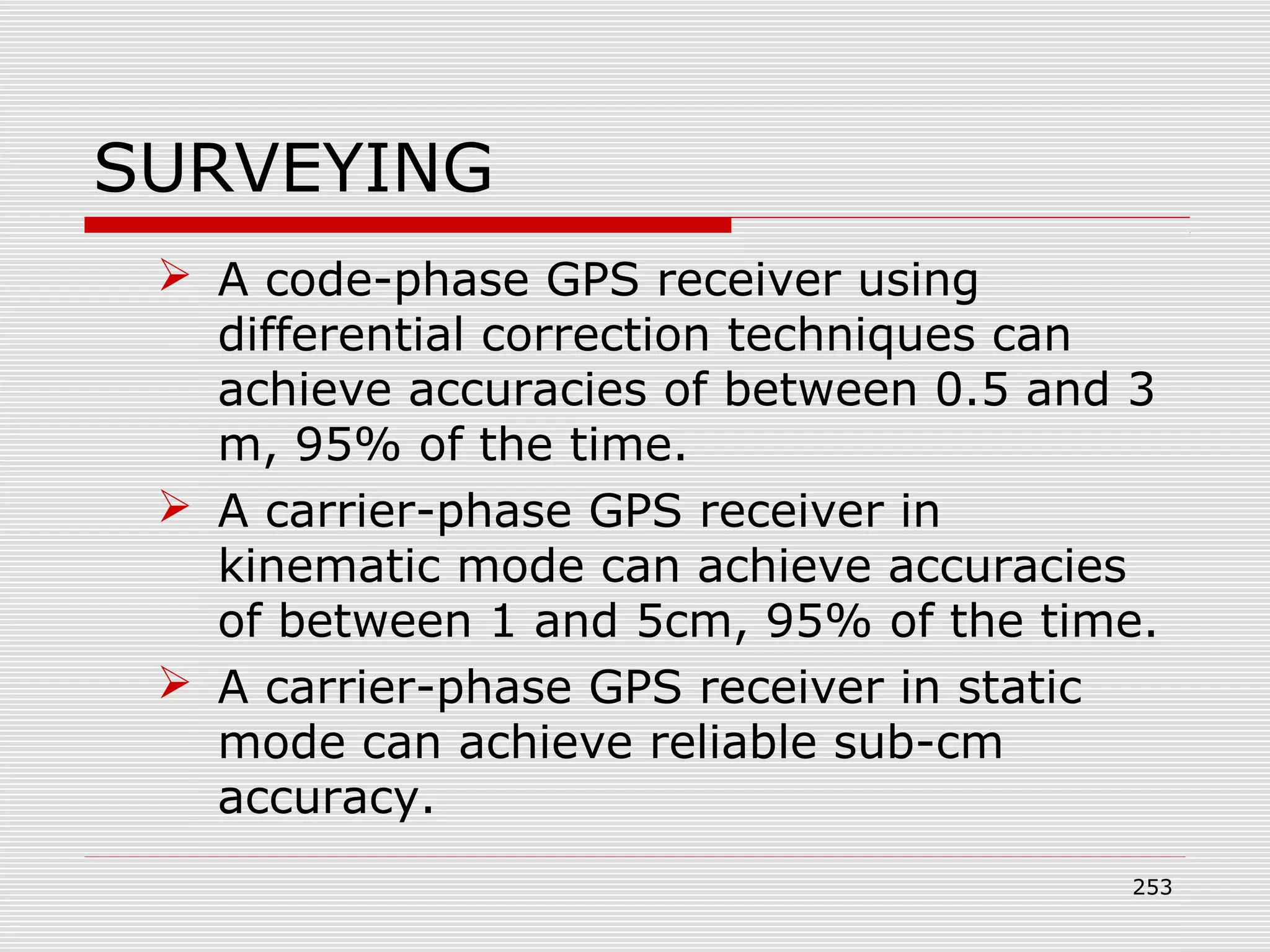 SURVEYING
 A code-phase GPS receiver using
differential correction techniques can
achieve accuracies of between 0.5 and 3
m, 95% of the time.
 A carrier-phase GPS receiver in
kinematic mode can achieve accuracies
of between 1 and 5cm, 95% of the time.
 A carrier-phase GPS receiver in static
mode can achieve reliable sub-cm
accuracy.
253
 